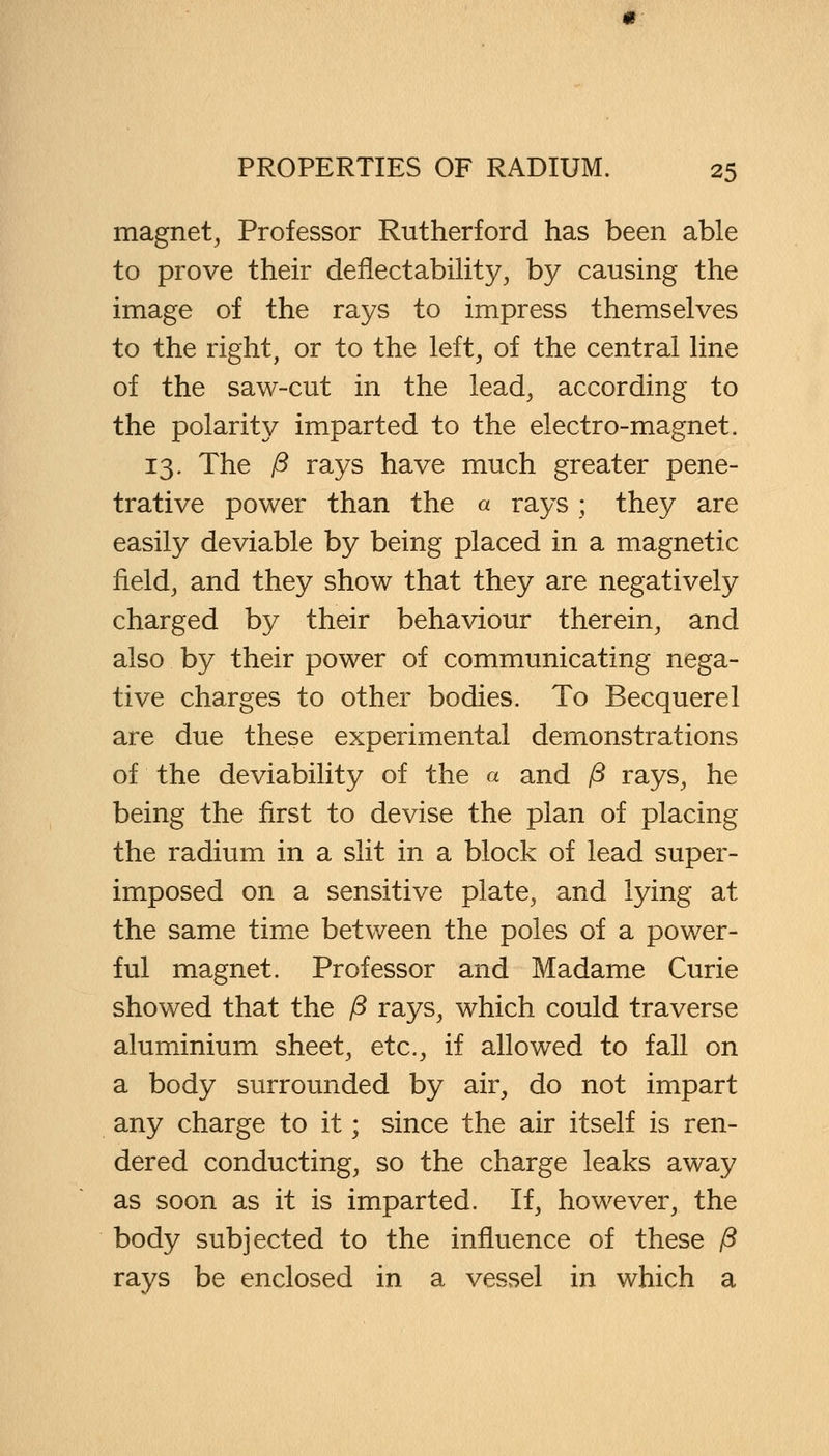 magnet, Professor Rutherford has been able to prove their deflectability, by causing the image of the rays to impress themselves to the right, or to the left, of the central line of the saw-cut in the lead, according to the polarity imparted to the electro-magnet. 13. The /? rays have much greater pene- trative power than the a rays ; they are easily deviable by being placed in a magnetic field, and they show that they are negatively charged by their behaviour therein, and also by their power of communicating nega- tive charges to other bodies. To Becquerel are due these experimental demonstrations of the deviability of the a and P rays, he being the first to devise the plan of placing the radium in a slit in a block of lead super- imposed on a sensitive plate, and lying at the same time between the poles of a power- ful magnet. Professor and Madame Curie showed that the /3 rays, which could traverse aluminium sheet, etc., if allowed to fall on a body surrounded by air, do not impart any charge to it; since the air itself is ren- dered conducting, so the charge leaks away as soon as it is imparted. If, however, the body subjected to the influence of these P rays be enclosed in a vessel in which a