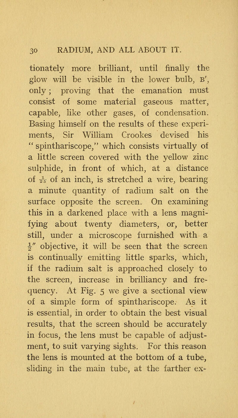 tionately more brilliant, until finally the glow will be visible in the lower bulb, b', only; proving that the emanation must consist of some material gaseous matter, capable, like other gases, of condensation. Basing himself on the results of these experi- ments, Sir William Crookes devised his  spinthariscope, which consists virtually of a little screen covered with the yellow zinc sulphide, in front of which, at a distance of A of an inch, is stretched a wire, bearing a minute quantity of radium salt on the surface opposite the screen. On examining this in a darkened place with a lens magni- fying about twenty diameters, or, better still, under a microscope furnished with a ¥ objective, it will be seen that the screen is continually emitting little sparks, which, if the radium salt is approached closely to the screen, increase in brilliancy and fre- quency. At Fig. 5 we give a sectional view of a simple form of spinthariscope. As it is essential, in order to obtain the best visual results, that the screen should be accurately in focus, the lens must be capable of adjust- ment, to suit varying sights. For this reason the lens is mounted at the bottom of a tube, sliding in the main tube, at the farther ex-
