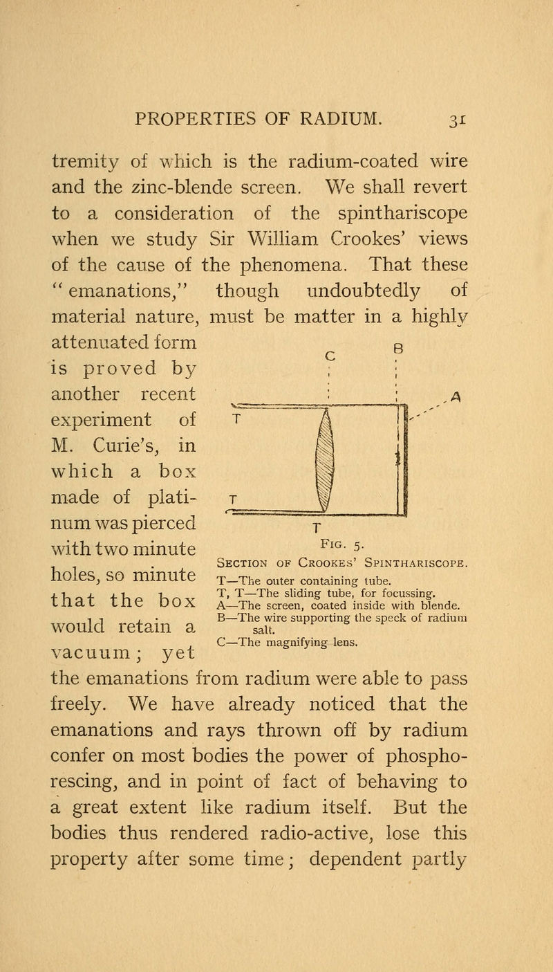 tremity of which is the radium-coated wire and the zinc-blende screen. We shall revert to a consideration of the spinthariscope when we study Sir William Crookes' views of the cause of the phenomena. That these  emanations/' though undoubtedly of material nature, must be matter in a highly attenuated form R c. is proved by another recent experiment of M. Curie's, in which a box made of plati- num was pierced with two minute holes, so minute that the box would retain a vacuum; yet the emanations from radium were able to pass freely. We have already noticed that the emanations and rays thrown off by radium confer on most bodies the power of phospho- rescing, and in point of fact of behaving to a great extent like radium itself. But the bodies thus rendered radio-active, lose this property after some time; dependent partly Fig. 5. Section of Crookes' Spinthariscope. T—The outer containing tube. T, T—The sliding tube, for focussing. A—The screen, coated inside with blende. B—The wire supporting the speck of radium salt. C—The magnifying lens.