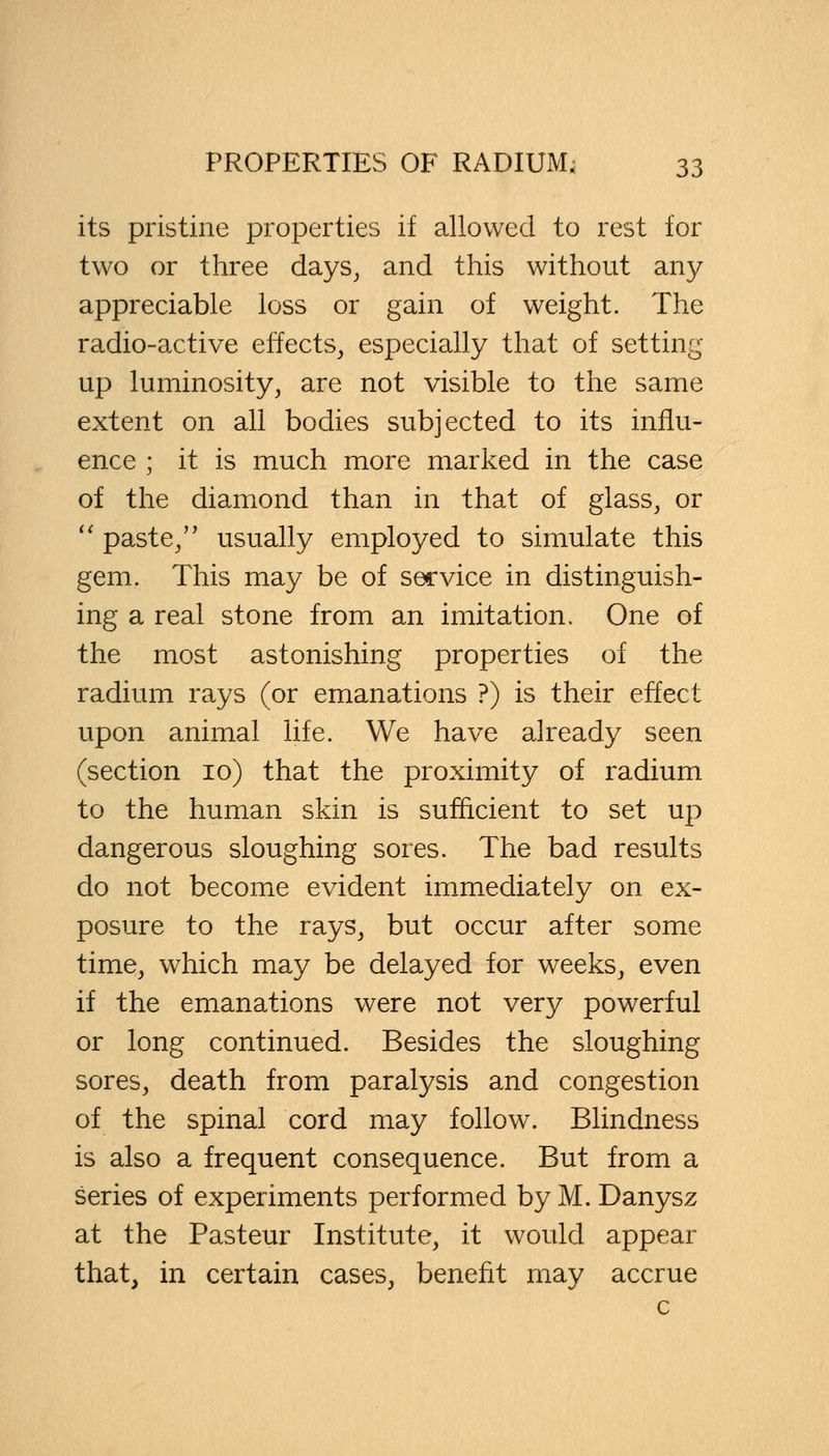 its pristine properties if allowed to rest for two or three days, and this without any appreciable loss or gain of weight. The radio-active effects, especially that of setting up luminosity, are not visible to the same extent on all bodies subjected to its influ- ence ; it is much more marked in the case of the diamond than in that of glass, or  paste/' usually employed to simulate this gem. This may be of sec vice in distinguish- ing a real stone from an imitation. One of the most astonishing properties of the radium rays (or emanations ?) is their effect upon animal life. We have already seen (section 10) that the proximity of radium to the human skin is sufficient to set up dangerous sloughing sores. The bad results do not become evident immediately on ex- posure to the rays, but occur after some time, which may be delayed for weeks, even if the emanations were not very powerful or long continued. Besides the sloughing sores, death from paralysis and congestion of the spinal cord may follow. Blindness is also a frequent consequence. But from a series of experiments performed by M. Danysz at the Pasteur Institute, it would appear that, in certain cases, benefit may accrue