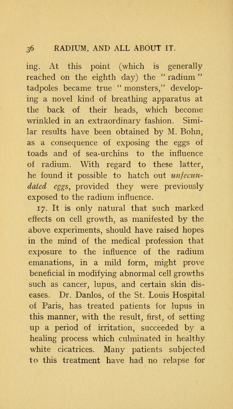 ing. At this point (which is generally reached on the eighth day) the  radium  tadpoles became true  monsters/' develop- ing a novel kind of breathing apparatus at the back of their heads, which become wrinkled in an extra.ordi.nary fashion. Simi- lar results have been obtained by M. Bohn, as a consequence of exposing the eggs of toads and of sea-urchins to the influence of radium. With regard to these latter, he found it possible to hatch out unfecun- dated eggs, provided they were previously exposed to the radium influence. 17. It is only natural that such marked effects on cell growth, as manifested by the above experiments, should have raised hopes in the mind of the medical profession that exposure to the influence of the radium emanations, in a mild form, might prove beneficial in modifying abnormal cell growths such as cancer, lupus, and certain skin dis- eases. Dr. Danlos, of the St. Louis Hospital of Paris, has treated patients for lupus in this manner, with the result, first, of setting up a period of irritation, succeeded by a healing process which culminated in healthy white cicatrices. Many patients subjected to this treatment have had no relapse for
