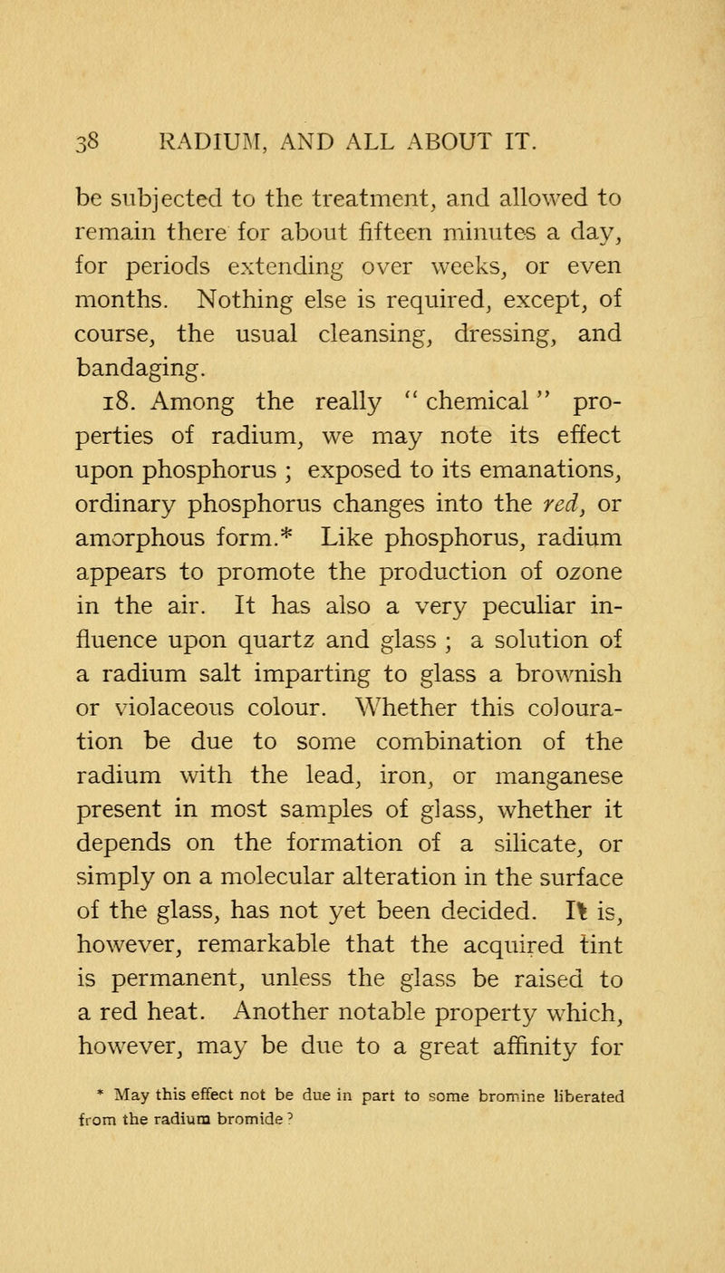 be subjected to the treatment, and allowed to remain there for about fifteen minutes a day, for periods extending over weeks, or even months. Nothing else is required, except, of course, the usual cleansing, dressing, and bandaging. 18. Among the really  chemical pro- perties of radium, we may note its effect upon phosphorus ; exposed to its emanations, ordinary phosphorus changes into the red, or amorphous form.* Like phosphorus, radium appears to promote the production of ozone in the air. It has also a very peculiar in- fluence upon quartz and glass ; a solution of a radium salt imparting to glass a brownish or violaceous colour. Whether this coloura- tion be due to some combination of the radium with the lead, iron, or manganese present in most samples of glass, whether it depends on the formation of a silicate, or simply on a molecular alteration in the surface of the glass, has not yet been decided. I\ is, however, remarkable that the acquired tint is permanent, unless the glass be raised to a red heat. Another notable property which, however, may be due to a great affinity for * May this effect not be due in part to some bromine liberated from the radium bromide ?