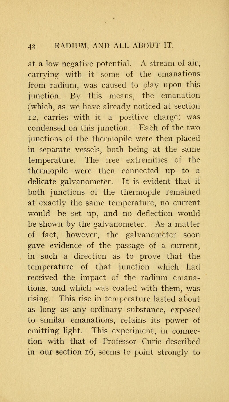 at a low negative potential. A stream of air, carrying with it some of the emanations from radium, was caused to play upon this junction. By this means, the emanation (which, as we have already noticed at section 12, carries with it a positive charge) was condensed on this junction. Each of the two junctions of the thermopile were then placed in separate vessels, both being at the same temperature. The free extremities of the thermopile were then connected up to a delicate galvanometer. It is evident that if both junctions of the thermopile remained at exactly the same temperature, no current would be set up, and no deflection wTould be shown by the galvanometer. As a matter of fact, however, the galvanometer soon gave evidence of the passage of a current, in such a direction as to prove that the temperature of that junction which had received the impact of the radium emana- tions, and which was coated with them, was rising. This rise in temperature lasted about as long as any ordinary substance, exposed to similar emanations, retains its power of emitting light. This experiment, in connec- tion with that of Professor Curie described in our section 16, seems to point strongly to