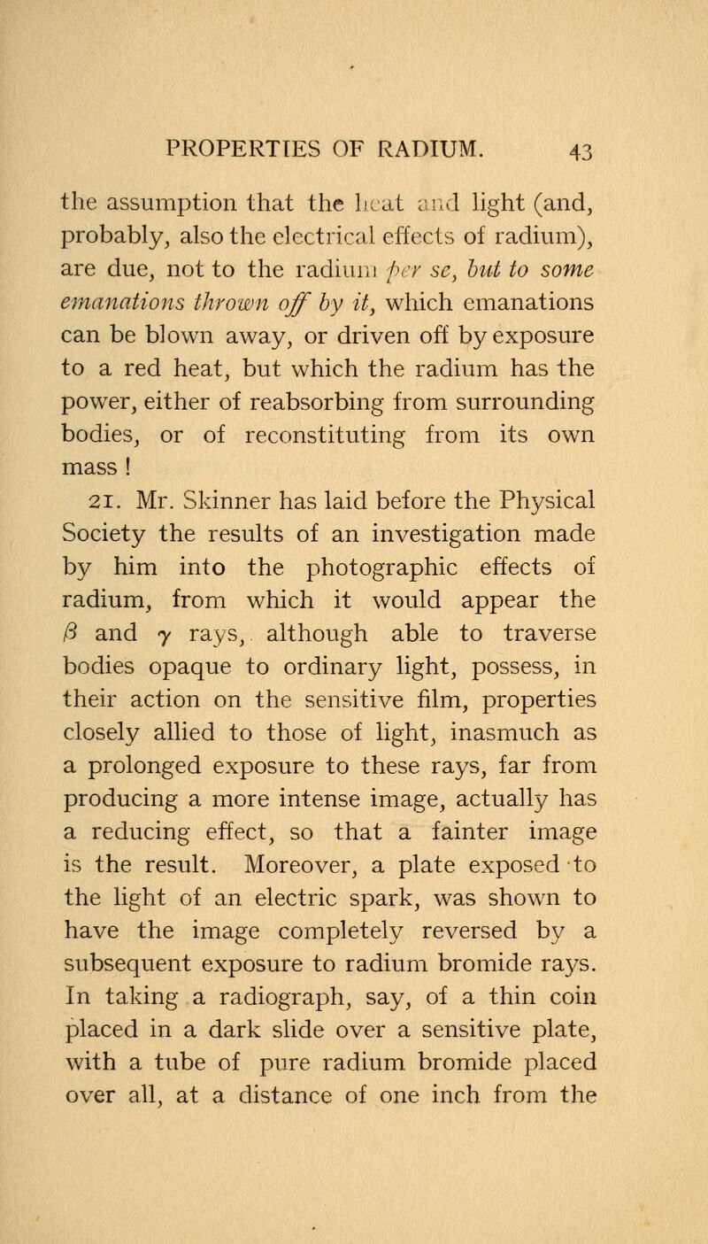 the assumption that the heat and light (and, probably, also the electrical effects of radium), are due, not to the radium per sey but to some emanations thrown off by it, which emanations can be blown away, or driven off by exposure to a red heat, but which the radium has the power, either of reabsorbing from surrounding bodies, or of reconstituting from its own mass ! 21. Mr. Skinner has laid before the Physical Society the results of an investigation made by him into the photographic effects of radium, from which it would appear the /5 and 7 rays, although able to traverse bodies opaque to ordinary light, possess, in their action on the sensitive film, properties closely allied to those of light, inasmuch as a prolonged exposure to these rays, far from producing a more intense image, actually has a reducing effect, so that a fainter image is the result. Moreover, a plate exposed to the light of an electric spark, was shown to have the image completely reversed by a subsequent exposure to radium bromide rays. In taking a radiograph, say, of a thin coin placed in a dark slide over a sensitive plate, with a tube of pure radium bromide placed over all, at a distance of one inch from the