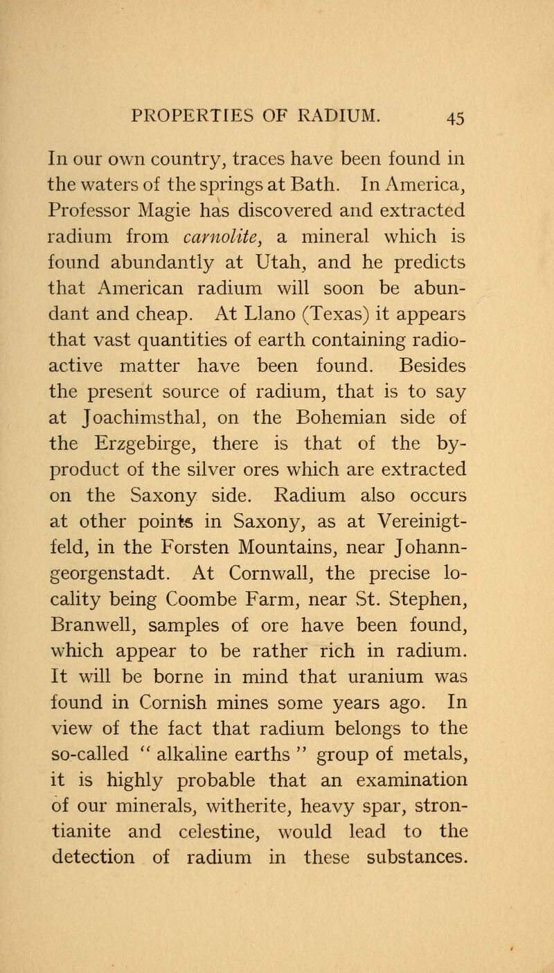 In our own country, traces have been found in the waters of the springs at Bath. In America, Professor Magie has discovered and extracted radium from carnolite, a mineral which is found abundantly at Utah, and he predicts that American radium will soon be abun- dant and cheap. At Llano (Texas) it appears that vast quantities of earth containing radio- active matter have been found. Besides the present source of radium, that is to say at Joachimsthal, on the Bohemian side of the Erzgebirge, there is that of the by- product of the silver ores which are extracted on the Saxony side. Radium also occurs at other points in Saxony, as at Vereinigt- feld, in the Forsten Mountains, near Johann- georgenstadt. At Cornwall, the precise lo- cality being Coombe Farm, near St. Stephen, Branwell, samples of ore have been found, which appear to be rather rich in radium. It will be borne in mind that uranium was found in Cornish mines some years ago. In view of the fact that radium belongs to the so-called  alkaline earths  group of metals, it is highly probable that an examination of our minerals, witherite, heavy spar, stron- tianite and celestine, would lead to the detection of radium in these substances.
