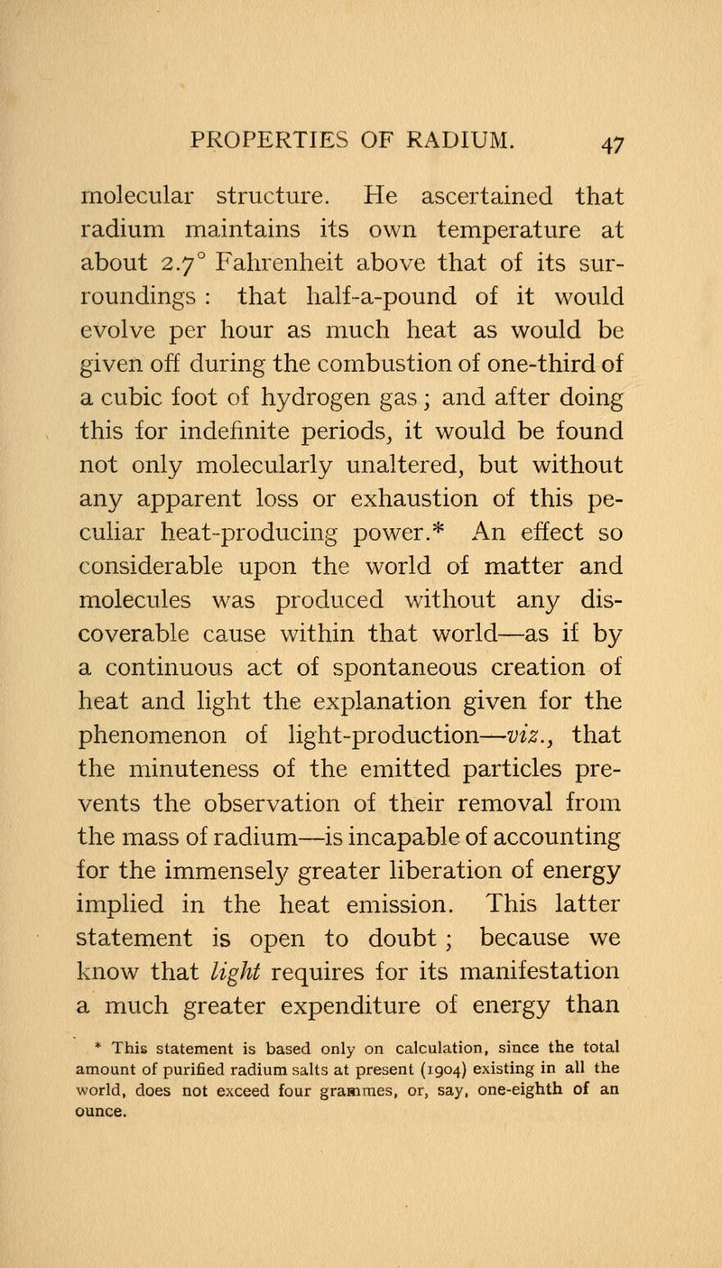 molecular structure. Pie ascertained that radium maintains its own temperature at about 2.70 Fahrenheit above that of its sur- roundings : that half-a-pound of it would evolve per hour as much heat as would be given off during the combustion of one-third of a cubic foot of hydrogen gas; and after doing this for indefinite periods, it would be found not only molecularly unaltered, but without any apparent loss or exhaustion of this pe- culiar heat-producing power.* An effect so considerable upon the world of matter and molecules was produced without any dis- coverable cause within that world—as if by a continuous act of spontaneous creation of heat and light the explanation given for the phenomenon of light-production—viz., that the minuteness of the emitted particles pre- vents the observation of their removal from the mass of radium—is incapable of accounting for the immensely greater liberation of energy implied in the heat emission. This latter statement is open to doubt; because we know that light requires for its manifestation a much greater expenditure of energy than * This statement is based only on calculation, since the total amount of purified radium salts at present (1904) existing in all the world, does not exceed four grammes, or, say, one-eighth of an ounce.