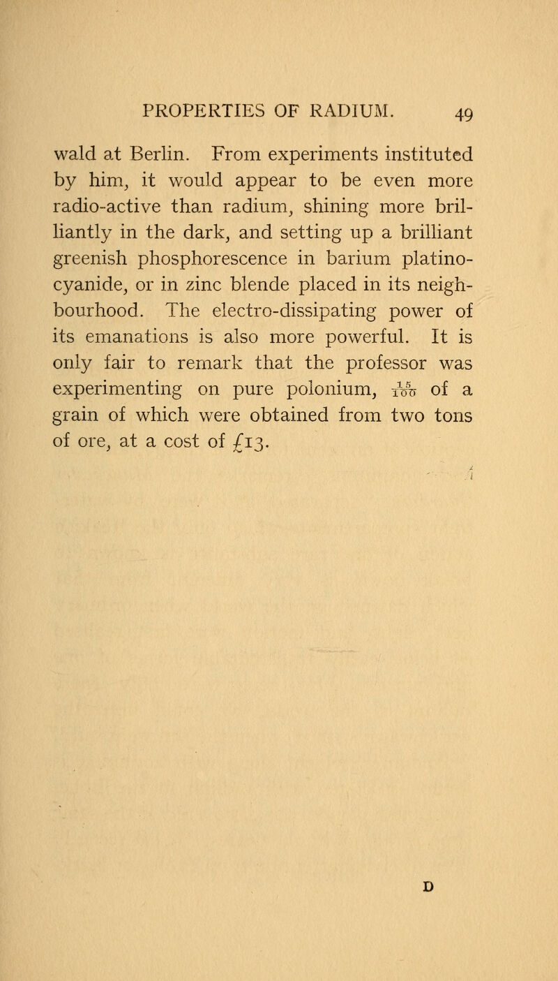 wald at Berlin. From experiments instituted by him, it would appear to be even more radio-active than radium, shining more bril- liantly in the dark, and setting up a brilliant greenish phosphorescence in barium platino- cyanide, or in zinc blende placed in its neigh- bourhood. The electro-dissipating power of its emanations is also more powerful. It is only fair to remark that the professor was experimenting on pure polonium, itro of a grain of which were obtained from two tons of ore, at a cost of £13.