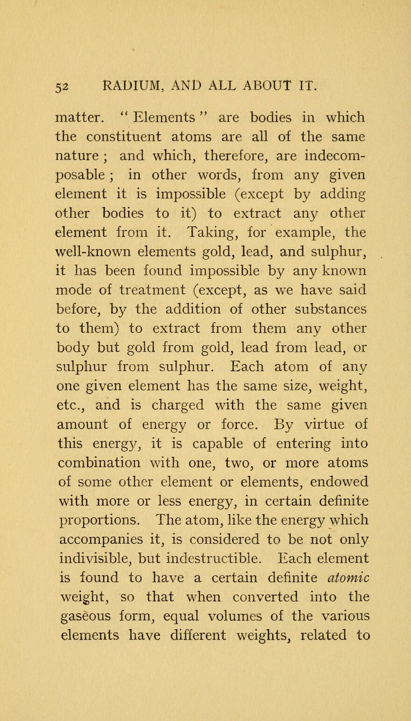 matter.  Elements are bodies in which the constituent atoms are all of the same nature ; and which, therefore, are indecom- posable ; in other words, from any given element it is impossible (except by adding other bodies to it) to extract any other element from it. Taking, for example, the well-known elements gold, lead, and sulphur, it has been found impossible by any known mode of treatment (except, as we have said before, by the addition of other substances to them) to extract from them any other body but gold from gold, lead from lead, or sulphur from sulphur. Each atom of any one given element has the same size, weight, etc., and is charged with the same given amount of energy or force. By virtue of this energ}^ it is capable of entering into combination with one, two, or more atoms of some other element or elements, endowed with more or less energy, in certain definite proportions. The atom, like the energy which accompanies it, is considered to be not only indivisible, but indestructible. Each element is found to have a certain definite atomic weight, so that when converted into the gaseous form, equal volumes of the various elements have different weights, related to