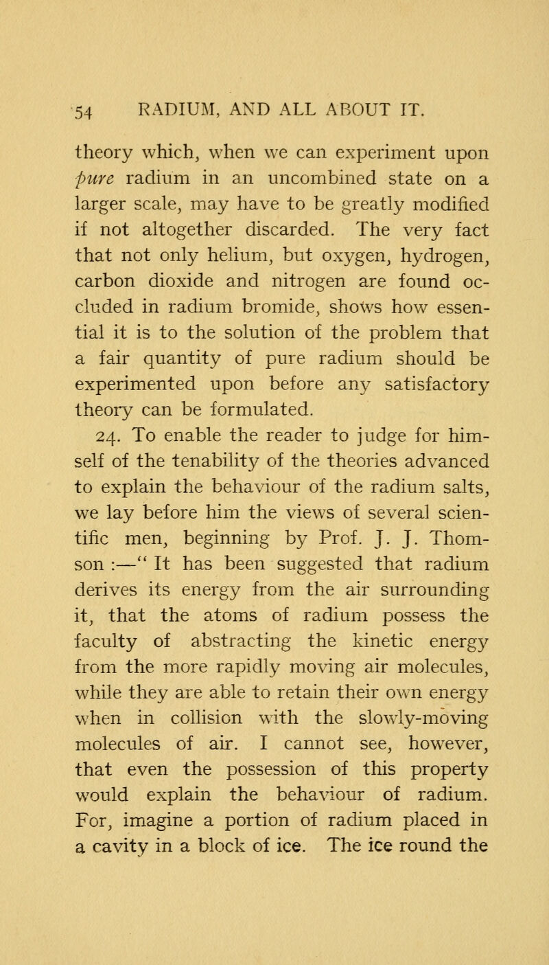 theory which, when we can experiment upon pure radium in an uncombined state on a larger scale, may have to be greatly modified if not altogether discarded. The very fact that not only helium, but oxygen, hydrogen, carbon dioxide and nitrogen are found oc- cluded in radium bromide, shows how essen- tial it is to the solution of the problem that a fair quantity of pure radium should be experimented upon before any satisfactory theory can be formulated. 24. To enable the reader to judge for him- self of the tenability of the theories advanced to explain the behaviour of the radium salts, we lay before him the views of several scien- tific men, beginning by Prof. J. J. Thom- son :— It has been suggested that radium derives its energy from the air surrounding it, that the atoms of radium possess the faculty of abstracting the kinetic energy from the more rapidly moving air molecules, while they are able to retain their own energy when in collision with the slowly-moving molecules of air. I cannot see, however, that even the possession of this property would explain the behaviour of radium. For, imagine a portion of radium placed in a cavity in a block of ice. The ice round the