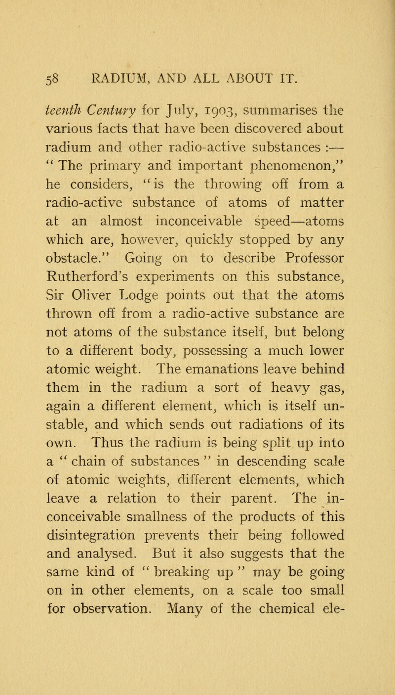 teenih Century for July, 1903, summarises the various facts that have been discovered about radium and other radio-active substances :—  The primary and important phenomenon/' he considers, is the throwing off from a radio-active substance of atoms of matter at an almost inconceivable speed—atoms which are, however, quickly stopped by any obstacle. Going on to describe Professor Rutherford's experiments on this substance, Sir Oliver Lodge points out that the atoms thrown off from a radio-active substance are not atoms of the substance itself, but belong to a different body, possessing a much lower atomic weight. The emanations leave behind them in the radium a sort of heavy gas, again a different element, which is itself un- stable, and which sends out radiations of its own. Thus the radium is being split up into a  chain of substances  in descending scale of atomic weights, different elements, which leave a relation to their parent. The in- conceivable smallness of the products of this disintegration prevents their being followed and analysed. But it also suggests that the same kind of  breaking up  may be going on in other elements, on a scale too small for observation. Many of the chemical ele-