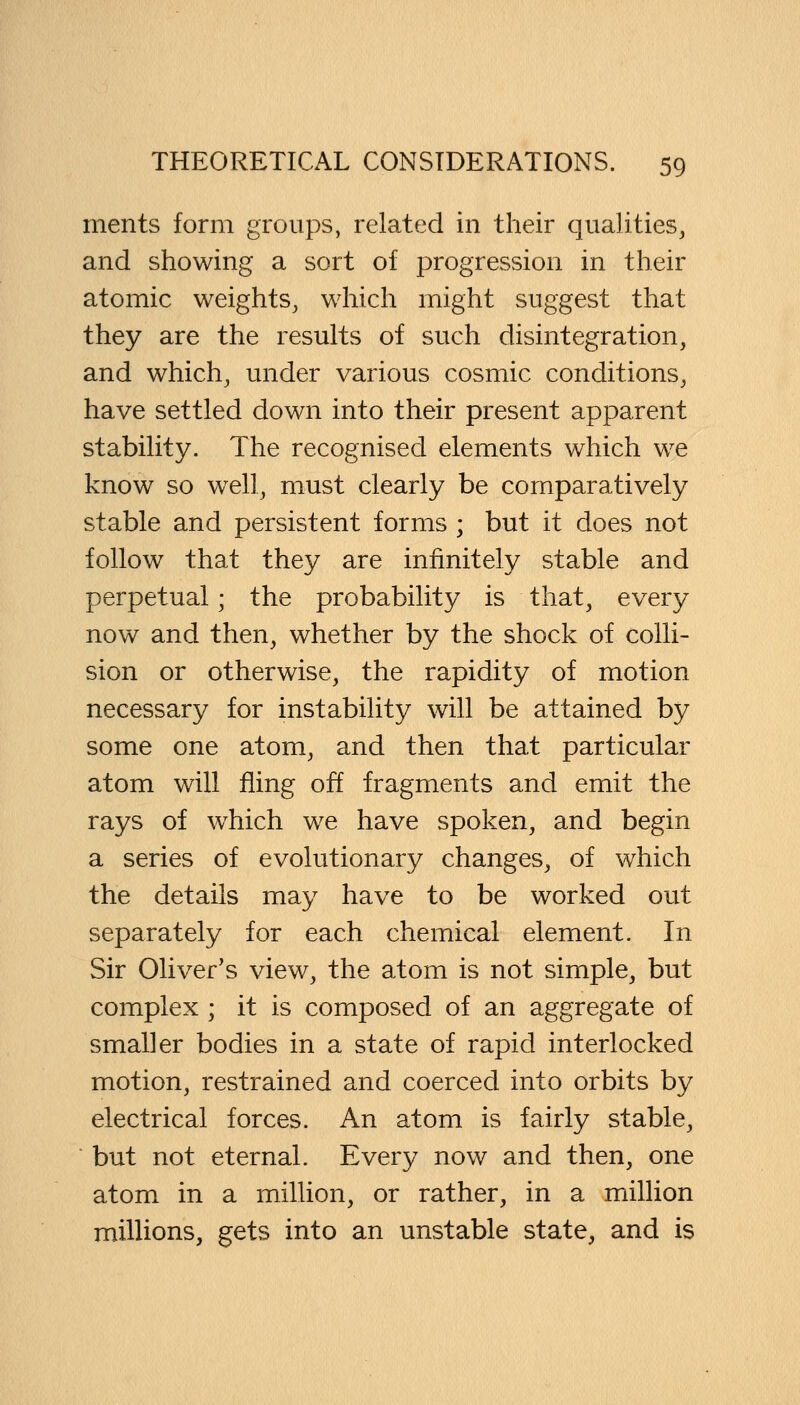 ments form groups, related in their qualities, and showing a sort of progression in their atomic weights, which might suggest that they are the results of such disintegration, and which, under various cosmic conditions, have settled down into their present apparent stability. The recognised elements which we know so well, must clearly be comparatively stable and persistent forms ; but it does not follow that they are infinitely stable and perpetual; the probability is that, every now and then, whether by the shock of colli- sion or otherwise, the rapidity of motion necessary for instability will be attained by some one atom, and then that particular atom will fling off fragments and emit the rays of which we have spoken, and begin a series of evolutionary changes, of which the details may have to be worked out separately for each chemical element. In Sir Oliver's view, the atom is not simple, but complex ; it is composed of an aggregate of smaller bodies in a state of rapid interlocked motion, restrained and coerced into orbits by electrical forces. An atom is fairly stable, but not eternal. Every now and then, one atom in a million, or rather, in a million millions, gets into an unstable state, and is