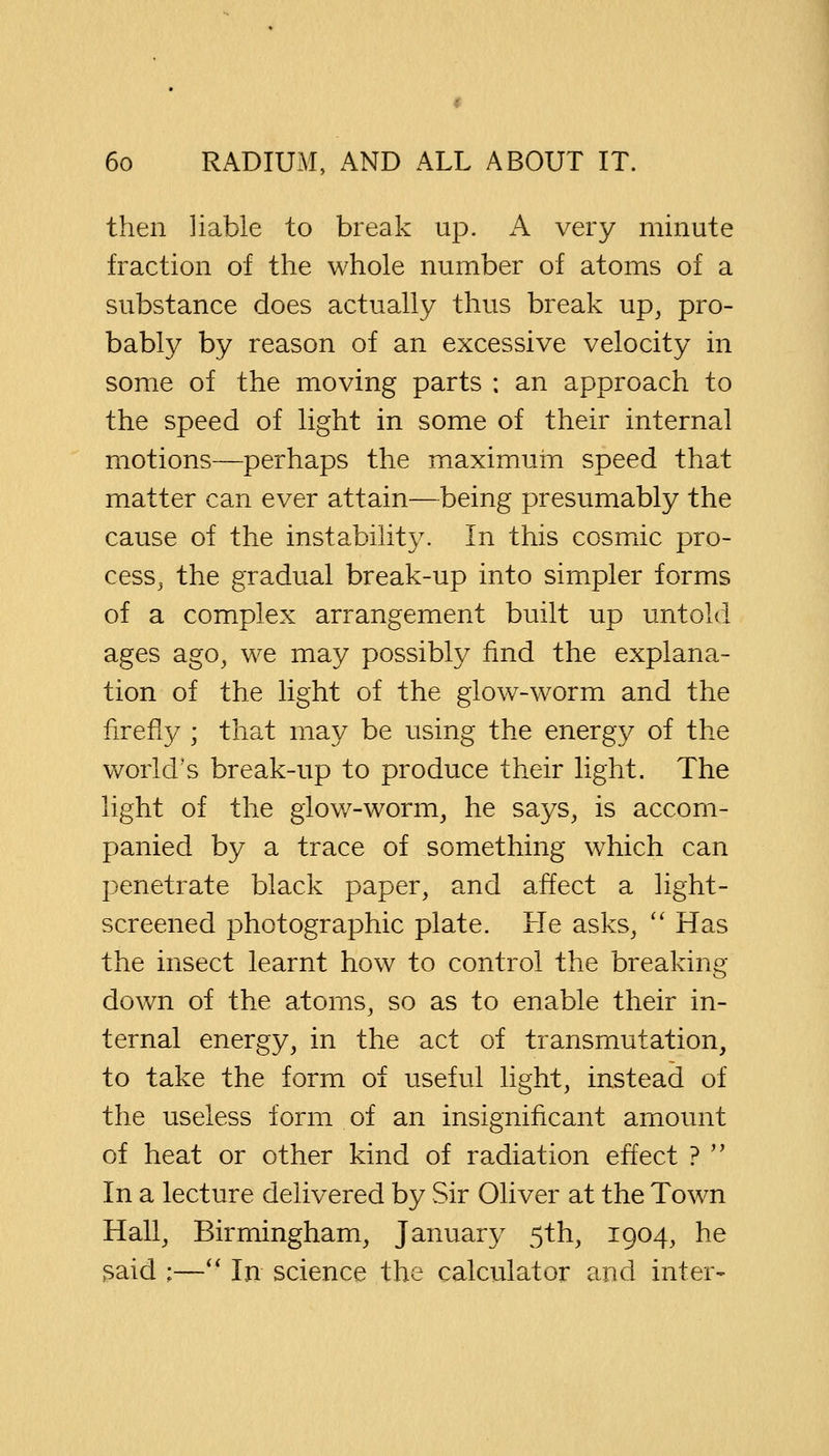 then liable to break up. A very minute fraction of the whole number of atoms of a substance does actually thus break up, pro- bably by reason of an excessive velocity in some of the moving parts ; an approach to the speed of light in some of their internal motions—perhaps the maximum speed that matter can ever attain—being presumably the cause of the instability. In this cosmic pro- cess, the gradual break-up into simpler forms of a complex arrangement built up untold ages ago, we may possibly find the explana- tion of the light of the glow-worm and the firefly ; that may be using the energy of the world's break-up to produce their light. The light of the glow-worm, he says, is accom- panied by a trace of something which can penetrate black paper, and affect a light- screened photographic plate. He asks,  Has the insect learnt how to control the breaking down of the atoms, so as to enable their in- ternal energy, in the act of transmutation, to take the form of useful light, instead of the useless form of an insignificant amount of heat or other kind of radiation effect ?  In a lecture delivered by Sir Oliver at the Town Hall, Birmingham, January 5th, 1904, he said ;— In science the calculator and inter-