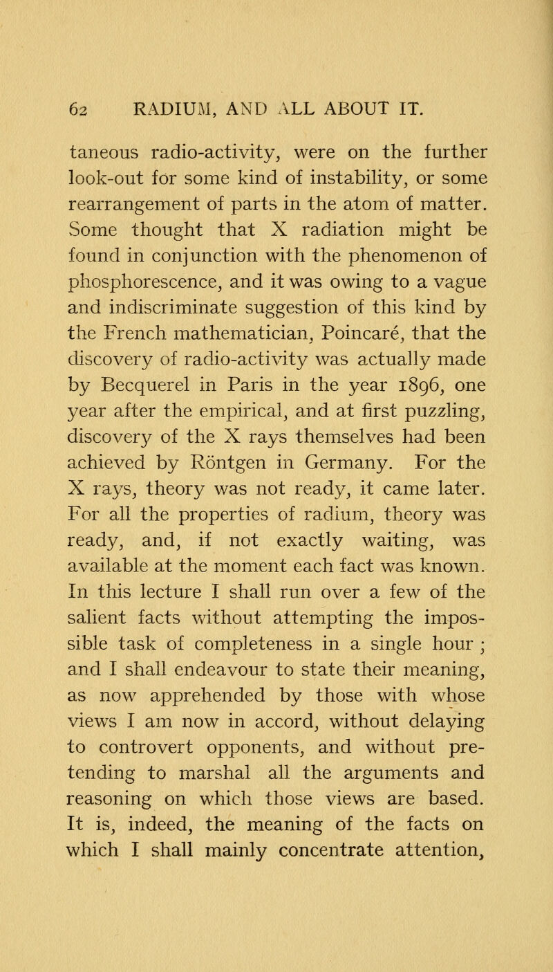 taneous radio-activity, were on the further look-out for some kind of instability, or some rearrangement of parts in the atom of matter. Some thought that X radiation might be found in conjunction with the phenomenon of phosphorescence, and it was owing to a vague and indiscriminate suggestion of this kind by the French mathematician, Poincare, that the discovery of radio-activity was actually made by Becquerel in Paris in the year 1896, one year after the empirical, and at first puzzling, discovery of the X rays themselves had been achieved by Rontgen in Germany. For the X rays, theory was not ready, it came later. For all the properties of radium, theory was ready, and, if not exactly waiting, was available at the moment each fact was known. In this lecture I shall run over a few of the salient facts without attempting the impos- sible task of completeness in a single hour ; and I shall endeavour to state their meaning, as now apprehended by those with whose viewTs I am now in accord, without delaying to controvert opponents, and without pre- tending to marshal all the arguments and reasoning on which those views are based. It is, indeed, the meaning of the facts on which I shall mainly concentrate attention,