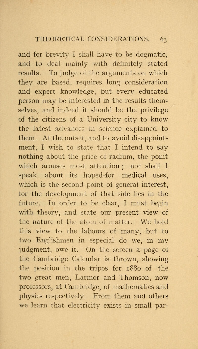 and for brevity I shall have to be dogmatic, and to deal mainly with definitely stated results. To judge of the arguments on which they are based, requires long consideration and expert knowledge, but every educated person may be interested in the results them- selves, and indeed it should be the privilege of the citizens of a University city to know the latest advances in science explained to them. At the outset, and to avoid disappoint- ment, I wish to state that I intend to say nothing about the price of radium, the point which arouses most attention ; nor shall I speak about its hoped-for medical uses, which is the second point of general interest, for the development of that side lies in the future. In order to be clear, I must begin with theory, and state our present view of the nature of the atom of matter. We hold this view to the labours of many, but to two Englishmen in especial do we, in my judgment, owe it. On the screen a page of the Cambridge Calendar is thrown, showing the position in the tripos for 1880 of the two great men, Larmor and Thomson, now professors, at Cambridge, of mathematics and physics respectively. From them and others we learn that electricity exists in small par-