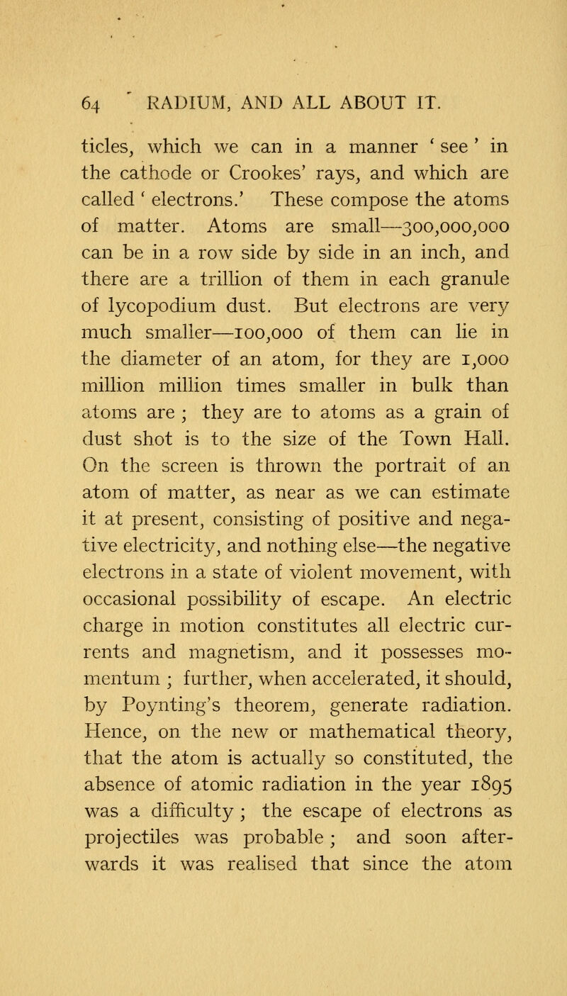 tides, which we can in a manner ' see ' in the cathode or Crookes' rays, and which are called ' electrons/ These compose the atoms of matter. Atoms are small—300,000,000 can be in a row side by side in an inch, and there are a trillion of them in each granule of lycopodium dust. But electrons are very much smaller—100,000 of them can lie in the diameter of an atom, for they are 1,000 million million times smaller in bulk than atoms are ; they are to atoms as a grain of dust shot is to the size of the Town Hall. On the screen is thrown the portrait of an atom of matter, as near as we can estimate it at present, consisting of positive and nega- tive electricity, and nothing else—the negative electrons in a state of violent movement, with occasional possibility of escape. An electric charge in motion constitutes all electric cur- rents and magnetism, and it possesses mo- mentum ; further, when accelerated, it should, by Poynting's theorem, generate radiation. Hence, on the new7 or mathematical theory, that the atom is actually so constituted, the absence of atomic radiation in the year 1895 was a difficulty ; the escape of electrons as projectiles was probable; and soon after- wards it was realised that since the atom
