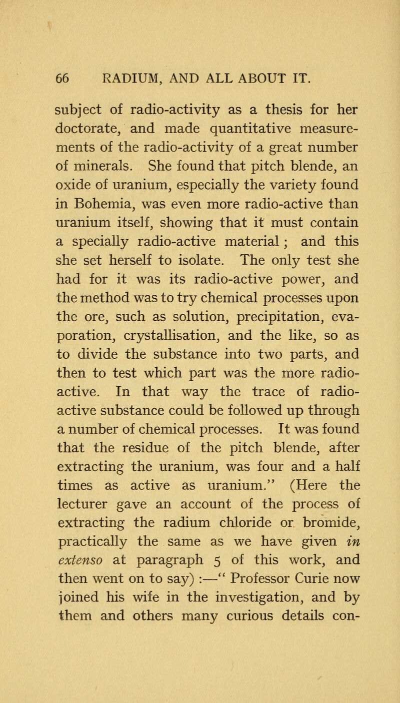 subject of radio-activity as a thesis for her doctorate, and made quantitative measure- ments of the radio-activity of a great number of minerals. She found that pitch blende, an oxide of uranium, especially the variety found in Bohemia, was even more radio-active than uranium itself, showing that it must contain a specially radio-active material; and this she set herself to isolate. The only test she had for it was its radio-active power, and the method was to try chemical processes upon the ore, such as solution, precipitation, eva- poration, crystallisation, and the like, so as to divide the substance into two parts, and then to test which part was the more radio- active. In that way the trace of radio- active substance could be followed up through a number of chemical processes. It was found that the residue of the pitch blende, after extracting the uranium, was four and a half times as active as uranium. (Here the lecturer gave an account of the process of extracting the radium chloride or bromide, practically the same as we have given in extenso at paragraph 5 of this work, and then went on to say) :— Professor Curie now joined his wife in the investigation, and by them and others many curious details con-