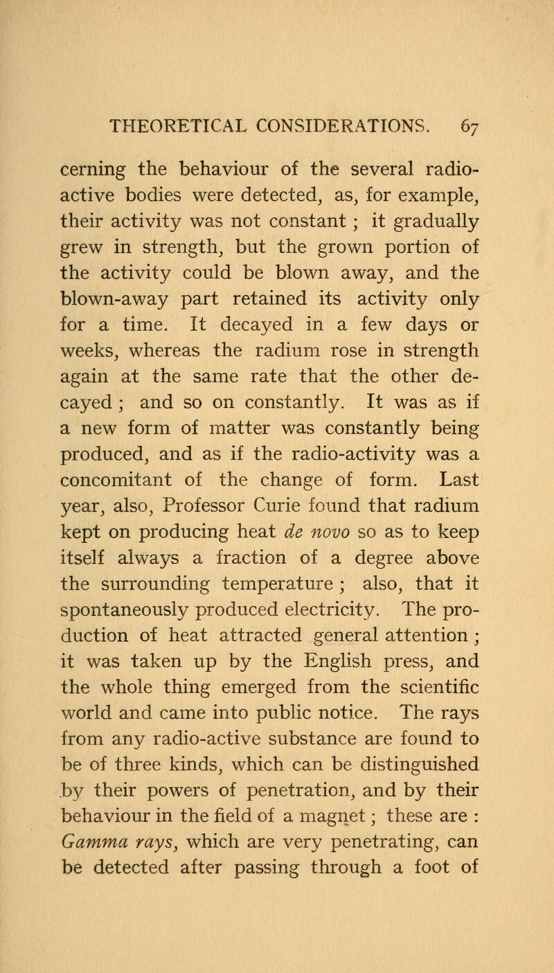 cerning the behaviour of the several radio- active bodies were detected, as, for example, their activity was not constant ; it gradually grew in strength, but the grown portion of the activity could be blown away, and the blown-away part retained its activity only for a time. It decayed in a few days or weeks, whereas the radium rose in strength again at the same rate that the other de- cayed ; and so on constantly. It was as if a new form of matter was constantly being produced, and as if the radio-activity was a concomitant of the change of form. Last year, also, Professor Curie found that radium kept on producing heat de novo so as to keep itself always a fraction of a degree above the surrounding temperature ; also, that it spontaneously produced electricity. The pro- duction of heat attracted general attention; it was taken up by the English press, and the whole thing emerged from the scientific world and came into public notice. The rays from any radio-active substance are found to be of three kinds, which can be distinguished by their powers of penetration, and by their behaviour in the field of a magnet; these are : Gamma rays, which are very penetrating, can be detected after passing through a foot of