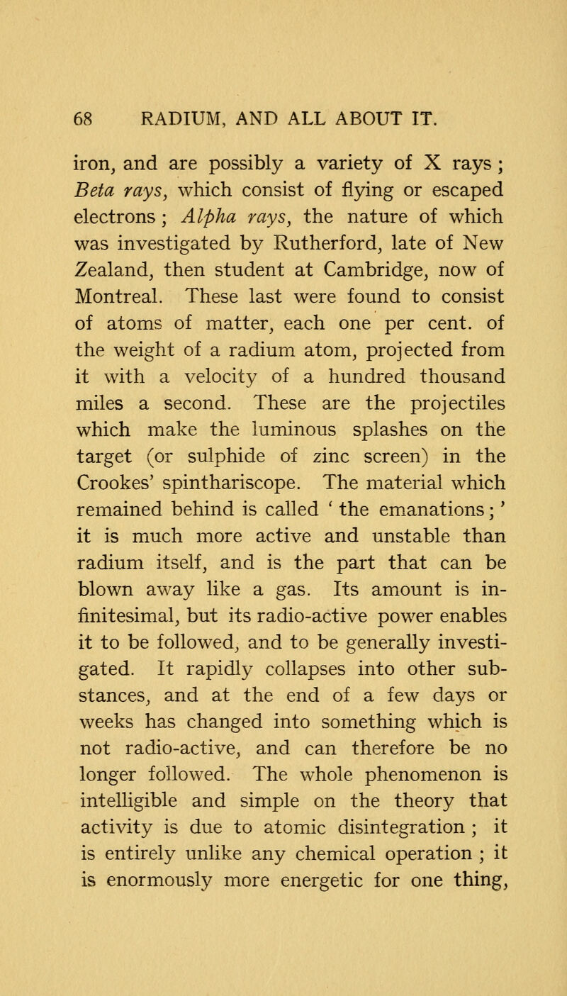 iron, and are possibly a variety of X rays; Beta rays, which consist of flying or escaped electrons; Alpha rays, the nature of which was investigated by Rutherford, late of New Zealand, then student at Cambridge, now of Montreal. These last were found to consist of atoms of matter, each one per cent, of the weight of a radium atom, projected from it with a velocity of a hundred thousand miles a second. These are the projectiles which make the luminous splashes on the target (or sulphide of zinc screen) in the Crookes' spinthariscope. The material which remained behind is called ' the emanations;' it is much more active and unstable than radium itself, and is the part that can be blown away like a gas. Its amount is in- finitesimal, but its radio-active power enables it to be followed, and to be generally investi- gated. It rapidly collapses into other sub- stances, and at the end of a few days or weeks has changed into something which is not radio-active, and can therefore be no longer followed. The whole phenomenon is intelligible and simple on the theory that activity is due to atomic disintegration ; it is entirely unlike any chemical operation ; it is enormously more energetic for one thing,