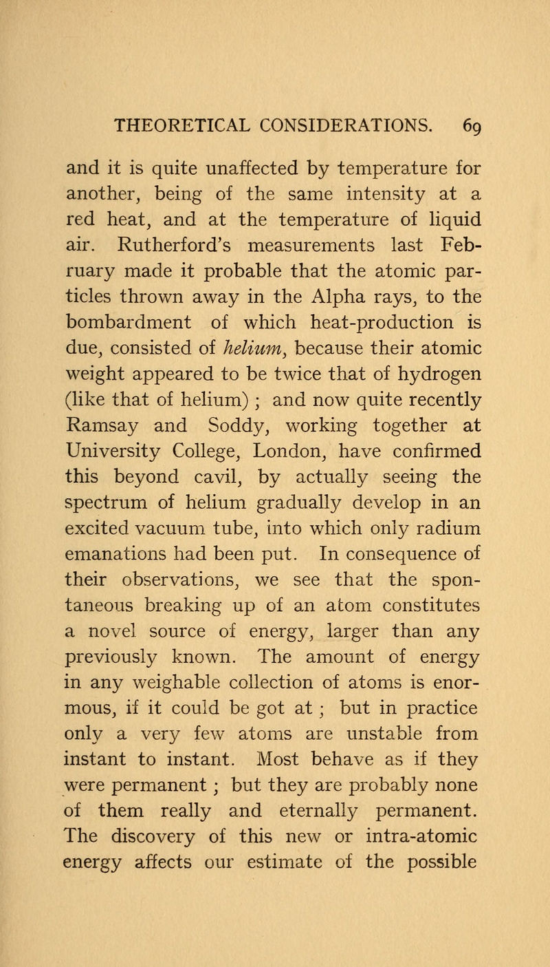 and it is quite unaffected by temperature for another, being of the same intensity at a red heat, and at the temperature of liquid air. Rutherford's measurements last Feb- ruary made it probable that the atomic par- ticles thrown away in the Alpha rays, to the bombardment of which heat-production is due, consisted of helium, because their atomic weight appeared to be twice that of hydrogen (like that of helium); and now quite recently Ramsay and Soddy, working together at University College, London, have confirmed this beyond cavil, by actually seeing the spectrum of helium gradually develop in an excited vacuum tube, into which only radium emanations had been put. In consequence of their observations, we see that the spon- taneous breaking up of an atom constitutes a novel source of energy, larger than any previously known. The amount of energy in any weighable collection of atoms is enor- mous, if it could be got at ■ but in practice only a very few atoms are unstable from instant to instant. Most behave as if they were permanent; but they are probably none of them really and eternally permanent. The discovery of this new or intra-atomic energy affects our estimate of the possible