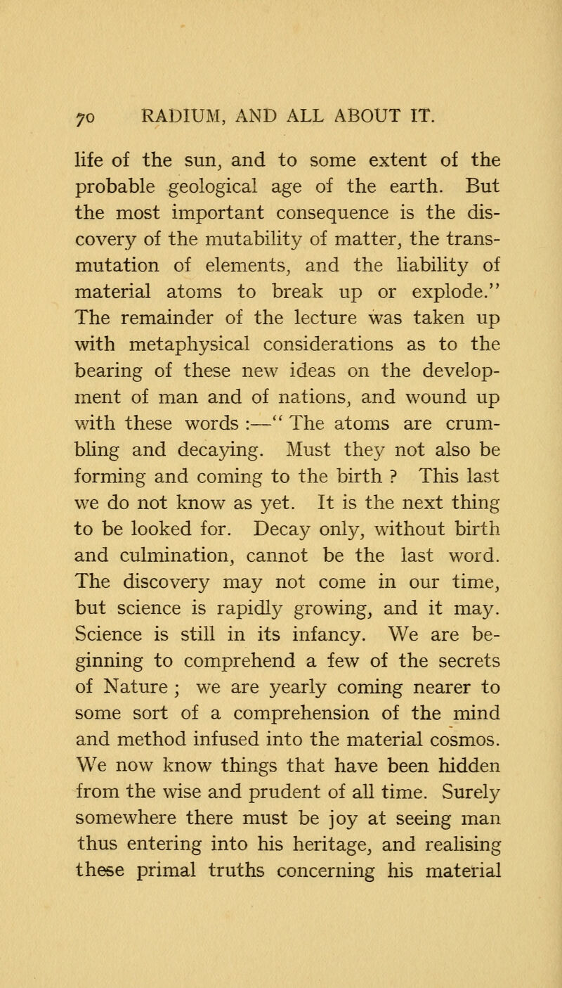 life of the sun, and to some extent of the probable geological age of the earth. But the most important consequence is the dis- covery of the mutability of matter, the trans- mutation of elements, and the liability of material atoms to break up or explode/' The remainder of the lecture was taken up with metaphysical considerations as to the bearing of these new ideas on the develop- ment of man and of nations, and wound up with these words :— The atoms are crum- bling and decaying. Must they not also be forming and coming to the birth ? This last we do not know as yet. It is the next thing to be looked for. Decay only, without birth and culmination, cannot be the last word. The discovery may not come in our time, but science is rapidly growing, and it may. Science is still in its infancy. We are be- ginning to comprehend a few of the secrets of Nature ; we are yearly coming nearer to some sort of a comprehension of the mind and method infused into the material cosmos. We now know things that have been hidden from the wise and prudent of all time. Surely somewhere there must be joy at seeing man thus entering into his heritage, and realising these primal truths concerning his material