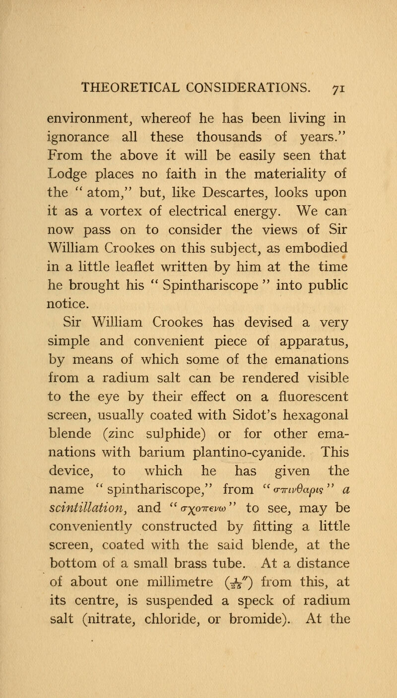 environment, whereof he has been living in ignorance all these thousands of years. From the above it will be easily seen that Lodge places no faith in the materiality of the  atom, but, like Descartes, looks upon it as a vortex of electrical energy. We can now pass on to consider the views of Sir William Crookes on this subject, as embodied in a little leaflet written by him at the time he brought his  Spinthariscope  into public notice. Sir William Crookes has devised a very simple and convenient piece of apparatus, by means of which some of the emanations from a radium salt can be rendered visible to the eye by their effect on a fluorescent screen, usually coated with Sidot's hexagonal blende (zinc sulphide) or for other ema- nations with barium plantino-cyanide. This device, to which he has given the name spinthariscope, from  o-jrivOapig a scintillation, and  (rxpyrevw to see, may be conveniently constructed by fitting a little screen, coated with the said blende, at the bottom of a small brass tube. At a distance of about one millimetre (^V) from this, at its centre, is suspended a speck of radium salt (nitrate, chloride, or bromide). At the