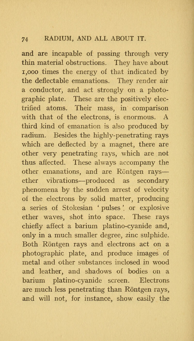 and are incapable of passing through very thin material obstructions. They have about 1,000 times the energy of that indicated by the deflectable emanations. They render air a conductor, and act strongly on a photo- graphic plate. These are the positively elec- trified atoms. Their mass, in comparison with that of the electrons, is enormous. A third kind of emanation is also produced by radium. Besides the highly-penetrating rays which are deflected by a magnet, there are other very penetrating rays, which are not thus affected. These always accompany the other emanations, and are Rontgen rays— ether vibrations—produced as secondary phenomena by the sudden arrest of velocity of the electrons by solid matter, producing a series of Stokesian ' pulses '. or explosive ether waves, shot into space. These rays chiefly affect a barium platino-cyanide and, only in a much smaller degree, zinc sulphide. Both Rontgen rays and electrons act on a photographic plate, and produce images of metal and other substances inclosed in wood and leather, and shadows of bodies on a barium platino-cyanide screen. Electrons are much less penetrating than Rontgen rays, and will not, for instance, show easily the