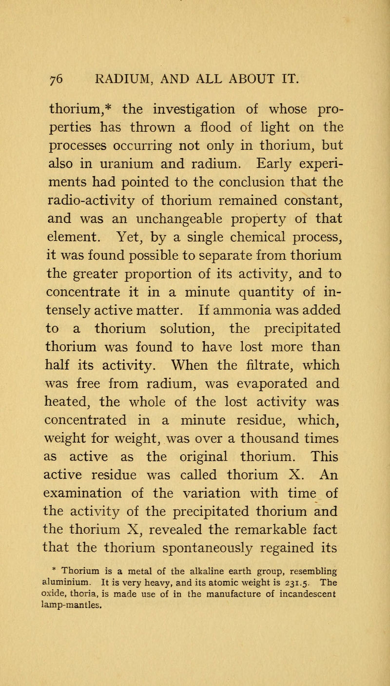 thorium,* the investigation of whose pro- perties has thrown a flood of light on the processes occurring not only in thorium, but also in uranium and radium. Early experi- ments had pointed to the conclusion that the radio-activity of thorium remained constant, and was an unchangeable property of that element. Yet, by a single chemical process, it was found possible to separate from thorium the greater proportion of its activity, and to concentrate it in a minute quantity of in- tensely active matter. If ammonia was added to a thorium solution, the precipitated thorium was found to have lost more than half its activity. When the filtrate, which was free from radium, was evaporated and heated, the whole of the lost activit}^ was concentrated in a minute residue, which, weight for weight, was over a thousand times as active as the original thorium. This active residue was called thorium X. An examination of the variation with time of the activity of the precipitated thorium and the thorium X, revealed the remarkable fact that the thorium spontaneously regained its * Thorium is a metal of the alkaline earth group, resembling aluminium. It is very heavy, and its atomic weight is 231.5. The oxide, thoria, is made use of in the manufacture of incandescent lamp-mantles.