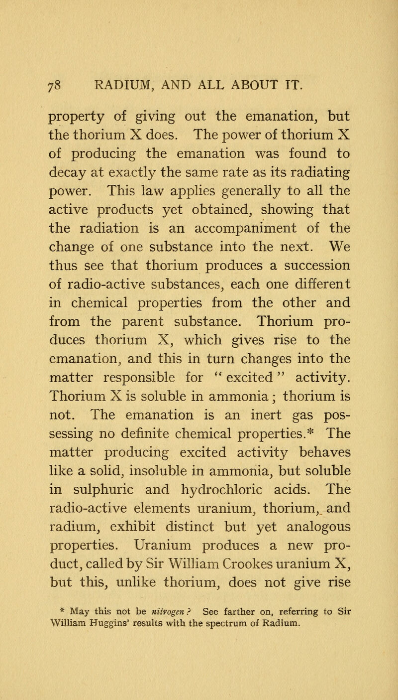 property of giving out the emanation, but the thorium X does. The power of thorium X of producing the emanation was found to decay at exactly the same rate as its radiating power. This law applies generally to all the active products yet obtained, showing that the radiation is an accompaniment of the change of one substance into the next. We thus see that thorium produces a succession of radio-active substances, each one different in chemical properties from the other and from the parent substance. Thorium pro- duces thorium X, which gives rise to the emanation, and this in turn changes into the matter responsible for  excited activity. Thorium X is soluble in ammonia; thorium is not. The emanation is an inert gas pos- sessing no definite chemical properties.* The matter producing excited activity behaves like a solid, insoluble in ammonia, but soluble in sulphuric and hydrochloric acids. The radio-active elements uranium, thorium,, and radium, exhibit distinct but yet analogous properties. Uranium produces a new pro- duct, called by Sir William Crookes uranium X, but this, unlike thorium, does not give rise * May this not be nitrogen ? See farther on, referring to Sir William Huggins' results with the spectrum of Radium.
