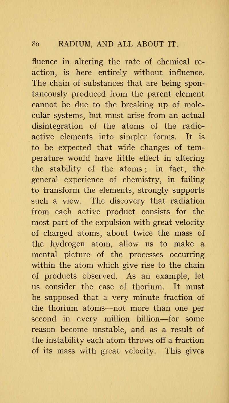 fluence in altering the rate of chemical re- action, is here entirely without influence. The chain of substances that are being spon- taneously produced from the parent element cannot be due to the breaking up of mole- cular systems, but must arise from an actual disintegration of the atoms of the radio- active elements into simpler forms. It is to be expected that wide changes of tem- perature would have little effect in altering the stability of the atoms; in fact, the general experience of chemistry, in failing to transform the elements, strongly supports such a view. The discovery that radiation from each active product consists for the most part of the expulsion with great velocity of charged atoms, about twice the mass of the hydrogen atom, allow us to make a mental picture of the processes occurring within the atom which give rise to the chain of products observed. As an example, let us consider the case of thorium. It must be supposed that a very minute fraction of the thorium atoms—not more than one per second in every million billion—for some reason become unstable, and as a result of the instability each atom throv/s off a fraction of its mass with great velocity. This gives