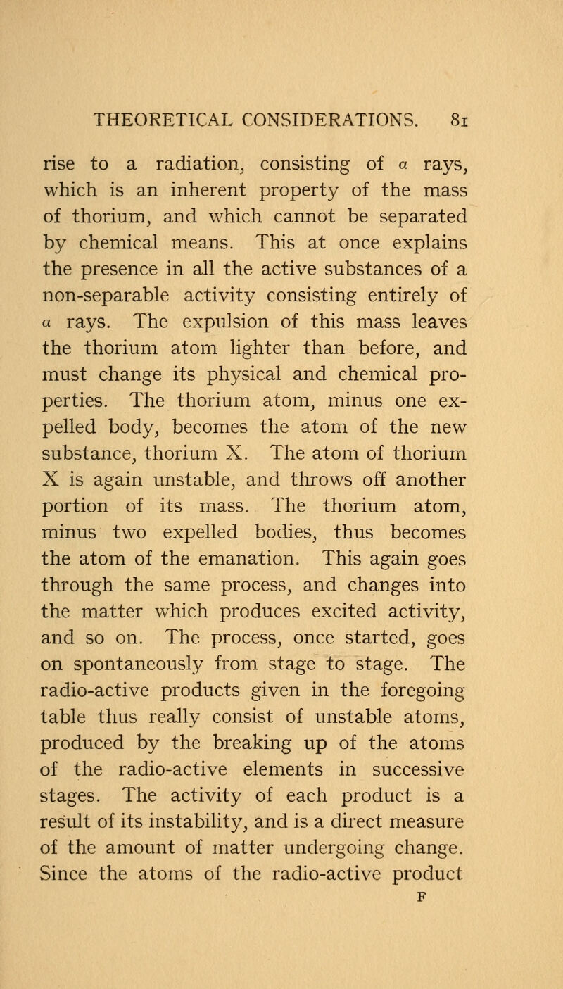 rise to a radiation, consisting of a rays, which is an inherent property of the mass of thorium, and which cannot be separated by chemical means. This at once explains the presence in all the active substances of a non-separable activity consisting entirely of a rays. The expulsion of this mass leaves the thorium atom lighter than before, and must change its physical and chemical pro- perties. The thorium atom, minus one ex- pelled body, becomes the atom of the new substance, thorium X. The atom of thorium X is again unstable, and throws off another portion of its mass. The thorium atom, minus two expelled bodies, thus becomes the atom of the emanation. This again goes through the same process, and changes into the matter which produces excited activity, and so on. The process, once started, goes on spontaneously from stage to stage. The radio-active products given in the foregoing table thus really consist of unstable atoms, produced by the breaking up of the atoms of the radio-active elements in successive stages. The activity of each product is a result of its instability, and is a direct measure of the amount of matter undergoing change. Since the atoms of the radio-active product