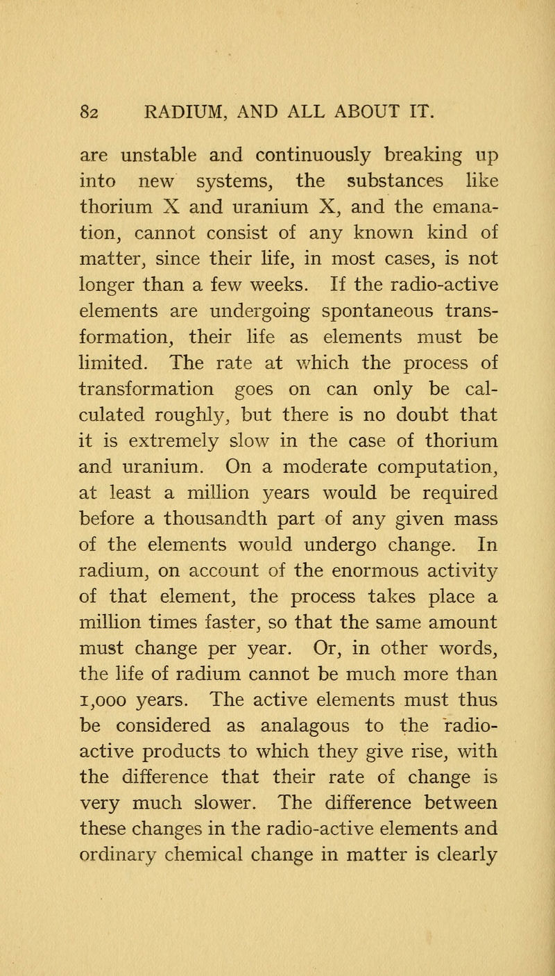 are unstable and continuously breaking up into new systems, the substances like thorium X and uranium X, and the emana- tion, cannot consist of any known kind of matter, since their life, in most cases, is not longer than a few weeks. If the radio-active elements are undergoing spontaneous trans- formation, their life as elements must be limited. The rate at which the process of transformation goes on can only be cal- culated roughly, but there is no doubt that it is extremely slow in the case of thorium and uranium. On a moderate computation, at least a million years would be required before a thousandth part of any given mass of the elements would undergo change. In radium, on account of the enormous activity of that element, the process takes place a million times faster, so that the same amount must change per year. Or, in other words, the life of radium cannot be much more than 1,000 years. The active elements must thus be considered as analagous to the radio- active products to which they give rise, with the difference that their rate of change is very much slower. The difference between these changes in the radio-active elements and ordinary chemical change in matter is clearly