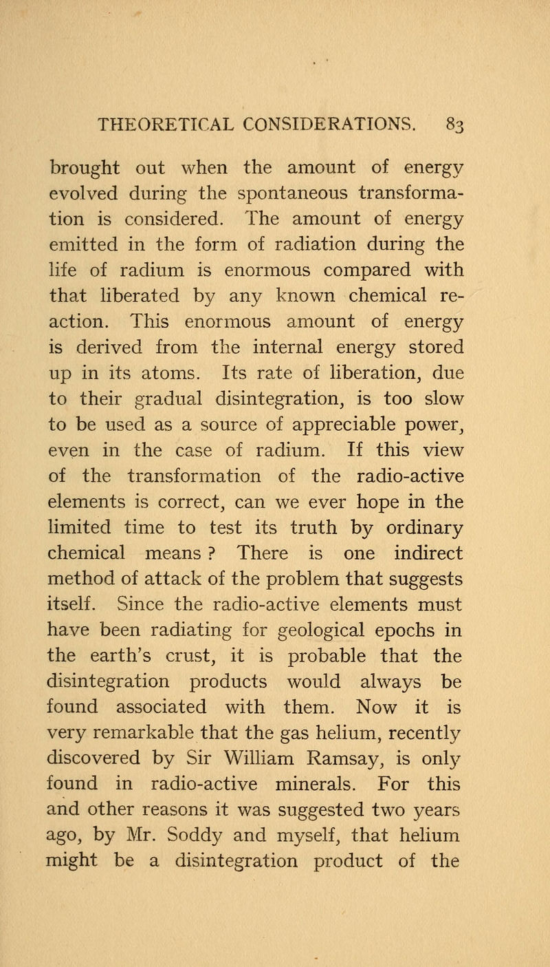 brought out when the amount of energy evolved during the spontaneous transforma- tion is considered. The amount of energy emitted in the form of radiation during the life of radium is enormous compared with that liberated by any known chemical re- action. This enormous amount of energy is derived from the internal energy stored up in its atoms. Its rate of liberation, due to their gradual disintegration, is too slow to be used as a source of appreciable power, even in the case of radium. If this view of the transformation of the radio-active elements is correct, can we ever hope in the limited time to test its truth by ordinary chemical means ? There is one indirect method of attack of the problem that suggests itself. Since the radio-active elements must have been radiating for geological epochs in the earth's crust, it is probable that the disintegration products would always be found associated with them. Now it is very remarkable that the gas helium, recently discovered by Sir William Ramsay, is only found in radio-active minerals. For this and other reasons it was suggested two years ago, by Mr. Soddy and myself, that helium might be a disintegration product of the