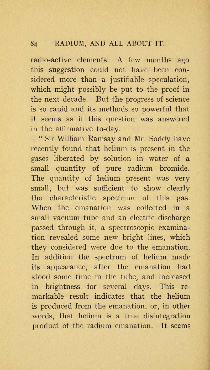 radio-active elements. A few months ago this suggestion could not have been con- sidered more than a justifiable speculation, which might possibly be put to the proof in the next decade. But the progress of science is so rapid and its methods so powerful that it seems as if this question was answered in the affirmative to-day.  Sir William Ramsay and Mr. Soddy have recently found that helium is present in the gases liberated by solution in water of a small quantity of pure radium bromide. The quantity of helium present was very small, but was sufficient to show clearly the characteristic spectrum of this gas. When the emanation was collected in a small vacuum tube and an electric discharge passed through it, a spectroscopic examina- tion revealed some new bright lines, which they considered were due to the emanation. In addition the spectrum of helium made its appearance, after the emanation had stood some time in the tube, and increased in brightness for several days. This re- markable result indicates that the helium is produced from the emanation, or, in other words, that helium is a true disintegration product of the radium emanation. It seems