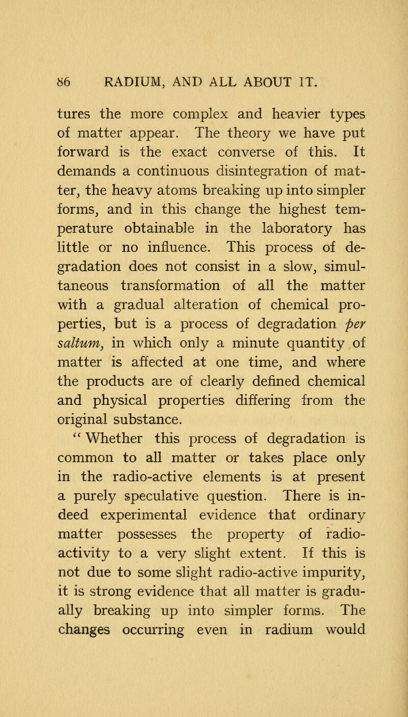 tures the more complex and heavier types of matter appear. The theory we have put forward is the exact converse of this. It demands a continuous disintegration of mat- ter, the heavy atoms breaking up into simpler forms, and in this change the highest tem- perature obtainable in the laboratory has little or no influence. This process of de- gradation does not consist in a slow, simul- taneous transformation of all the matter with a gradual alteration of chemical pro- perties, but is a process of degradation per saltutn, in which only a minute quantity of matter is affected at one time, and where the products are of clearly defined chemical and physical properties differing from the original substance.  Whether this process of degradation is common to all matter or takes place only in the radio-active elements is at present a purely speculative question. There is in- deed experimental evidence that ordinary matter possesses the property of radio- activity to a very slight extent. If this is not due to some slight radio-active impurity, it is strong evidence that all matter is gradu- ally breaking up into simpler forms. The changes occurring even in radium would