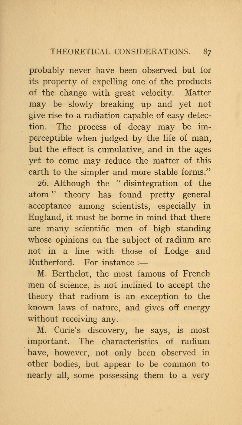 probably never have been observed but for its property of expelling one of the products of the change with great velocity. Matter may be slowly breaking up and yet not give rise to a radiation capable of easy detec- tion. The process of decay may be im- perceptible when judged by the life of man, but the effect is cumulative, and in the ages yet to come may reduce the matter of this earth to the simpler and more stable forms/' 26. Although the  disintegration of the atom theory has found pretty general acceptance among scientists, especially in England, it must be borne in mind that there are many scientific men of high standing whose opinions on the subject of radium are not in a line with those of Lodge and Rutherford. For instance :— M. Berthelot, the most famous of French men of science, is not inclined to accept the theory that radium is an exception to the known laws of nature, and gives off energy without receiving any. M. Curie's discovery, he says, is most important. The characteristics of radium have, however, not only been observed in other bodies, but appear to be common to nearly all, some possessing them to a very