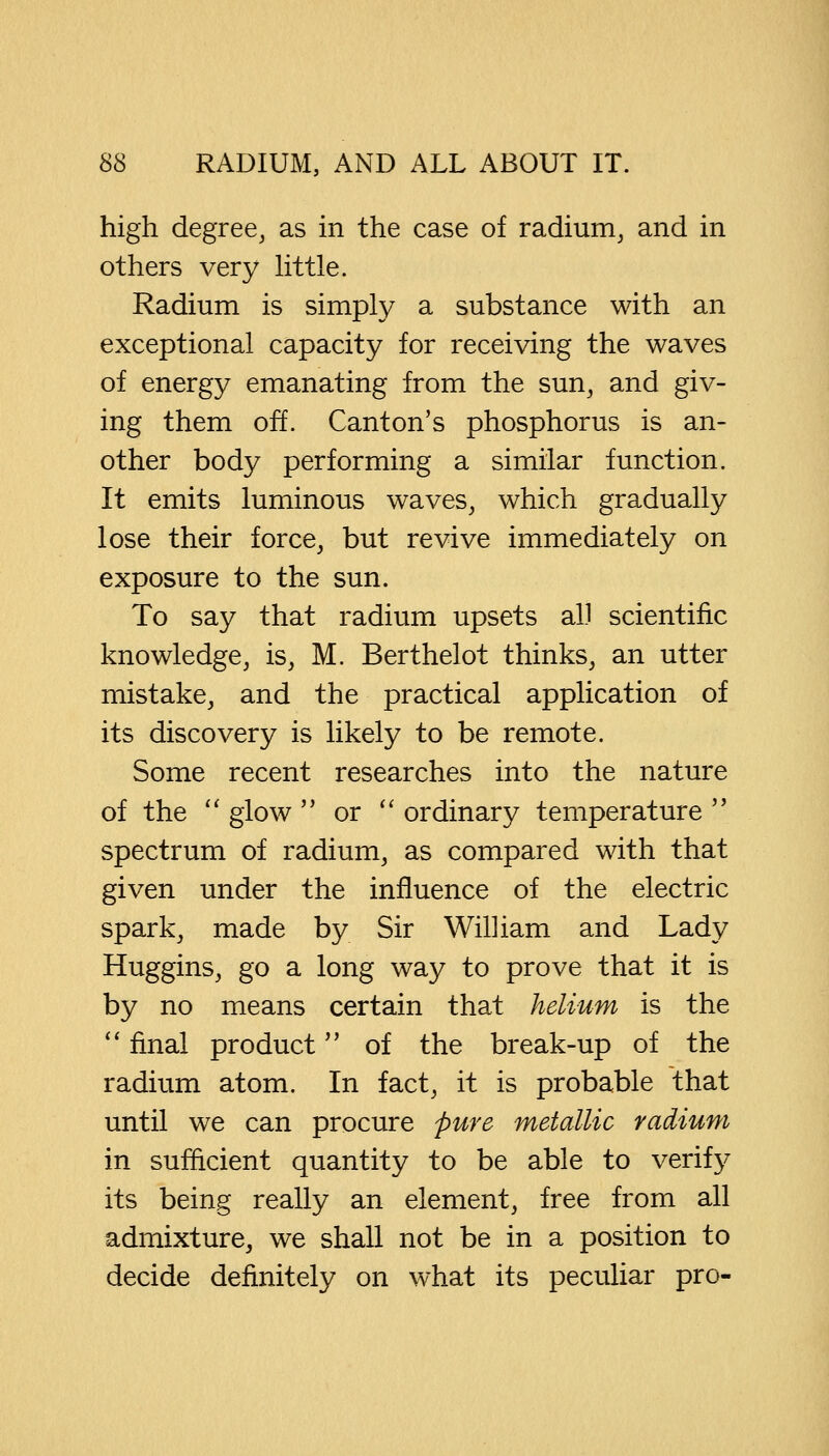 high degree, as in the case of radium, and in others very little. Radium is simply a substance with an exceptional capacity for receiving the waves of energy emanating from the sun, and giv- ing them off. Canton's phosphorus is an- other body performing a similar function. It emits luminous waves, which gradually lose their force, but revive immediately on exposure to the sun. To say that radium upsets all scientific knowledge, is, M. Berthelot thinks, an utter mistake, and the practical application of its discovery is likely to be remote. Some recent researches into the nature of the  glow  or  ordinary temperature  spectrum of radium, as compared with that given under the influence of the electric spark, made by Sir William and Lady Huggins, go a long way to prove that it is by no means certain that helium is the  final product of the break-up of the radium atom. In fact, it is probable that until we can procure pure metallic radium in sufficient quantity to be able to verify its being really an element, free from all admixture, we shall not be in a position to decide definitely on what its peculiar pro-