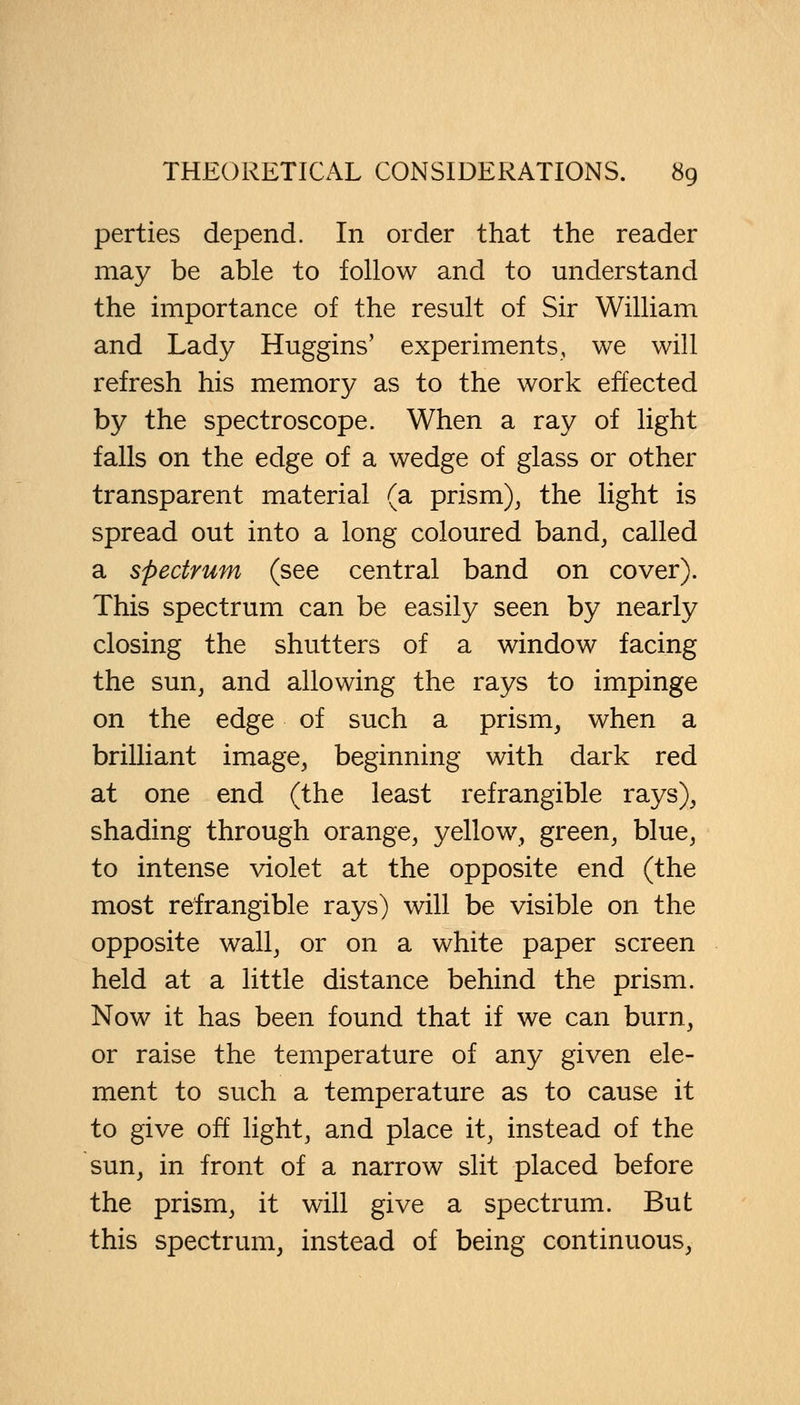 perties depend. In order that the reader may be able to follow and to understand the importance of the result of Sir William and Lady Huggins' experiments, we will refresh his memory as to the work effected by the spectroscope. When a ray of light falls on the edge of a wedge of glass or other transparent material (a prism), the light is spread out into a long coloured band, called a spectrum (see central band on cover). This spectrum can be easily seen by nearly closing the shutters of a window facing the sun, and allowing the rays to impinge on the edge of such a prism, when a brilliant image, beginning with dark red at one end (the least refrangible rays), shading through orange, yellow, green, blue, to intense violet at the opposite end (the most refrangible rays) will be visible on the opposite wall, or on a white paper screen held at a little distance behind the prism. Now it has been found that if we can burn, or raise the temperature of any given ele- ment to such a temperature as to cause it to give off light, and place it, instead of the sun, in front of a narrow slit placed before the prism, it will give a spectrum. But this spectrum, instead of being continuous,