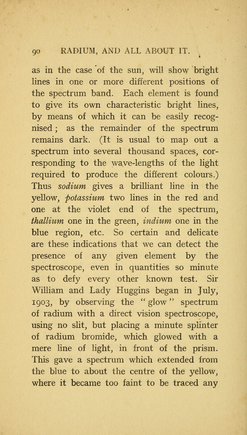 as in the case of the sun, will show bright lines in one or more different positions of the spectrum band. Each element is found to give its own characteristic bright lines, by means of which it can be easily recog- nised i as the remainder of the spectrum remains dark. (It is usual to map out a spectrum into several thousand spaces, cor- responding to the wave-lengths of the light required to produce the different colours.) Thus sodium gives a brilliant line in the yellow, potassium two lines in the red and one at the violet end of the spectrum, thallium one in the green, indium one in the blue region, etc. So certain and delicate are these indications that we can detect the presence of any given element by the spectroscope, even in quantities so minute as to defy every other known test. Sir William and Lady Huggins began in July, 1903, by observing the  glow spectrum of radium with a direct vision spectroscope, using no slit, but placing a minute splinter of radium bromide, which glowed with a mere line of light, in front of the prism. This gave a spectrum which extended from the blue to about the centre of the yellow, where it became too faint to be traced any