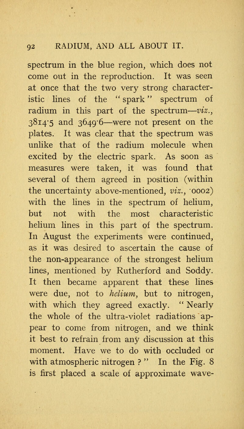 spectrum in the blue region, which does not come out in the reproduction. It was seen at once that the two very strong character- istic lines of the  spark spectrum of radium in this part of the spectrum—viz., 3814-5 and 3649/6—were not present on the plates. It was clear that the spectrum was unlike that of the radium molecule when excited by the electric spark. As soon as measures were taken, it was found that several of them agreed in position (within the uncertainty above-mentioned, viz., 0002) with the lines in the spectrum of helium, but not with the most characteristic helium lines in this part of the spectrum. In August the experiments were continued, as it was desired to ascertain the cause of the non-appearance of the strongest helium lines, mentioned by Rutherford and Soddy. It then became apparent that these lines were due, not to helium, but to nitrogen, with which they agreed exactly.  Nearly the whole of the ultra-violet radiations'ap- pear to come from nitrogen, and we think it best to refrain from any discussion at this moment. Have we to do with occluded or with atmospheric nitrogen ?  In the Fig. 8 is first placed a scale of approximate wave-