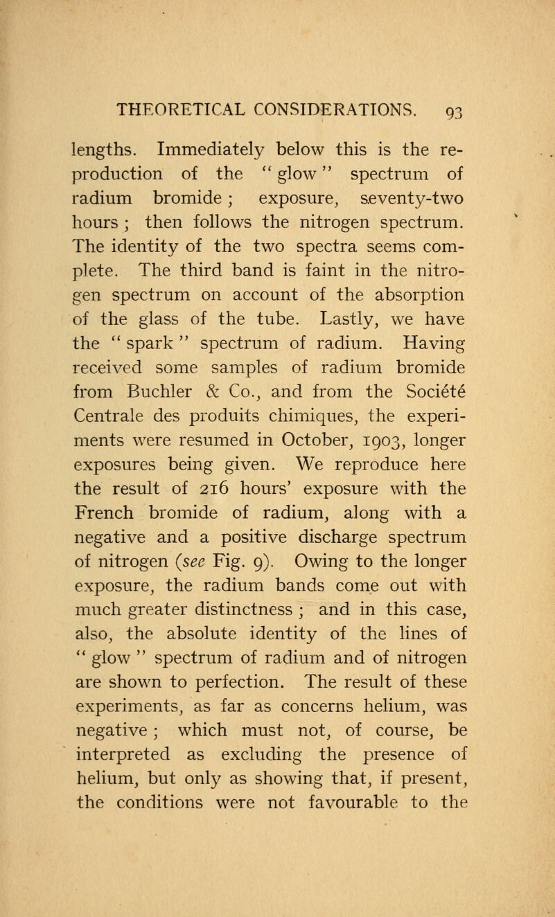 lengths. Immediately below this is the re- production of the  glow spectrum of radium bromide; exposure, s.eventy-two hours ; then follows the nitrogen spectrum. The identity of the two spectra seems com- plete. The third band is faint in the nitro- gen spectrum on account of the absorption of the glass of the tube. Lastly, we have the  spark  spectrum of radium. Having received some samples of radium bromide from Buchler & Co., and from the Societe Centrale des produits chimiques, the experi- ments were resumed in October, 1903, longer exposures being given. We reproduce here the result of 216 hours' exposure with the French bromide of radium, along with a negative and a positive discharge spectrum of nitrogen (see Fig. 9). Owing to the longer exposure, the radium bands come out with much greater distinctness ; and in this case, also, the absolute identity of the lines of  glow  spectrum of radium and of nitrogen are shown to perfection. The result of these experiments, as far as concerns helium, was negative; which must not, of course, be interpreted as excluding the presence of helium, but only as showing that, if present, the conditions were not favourable to the