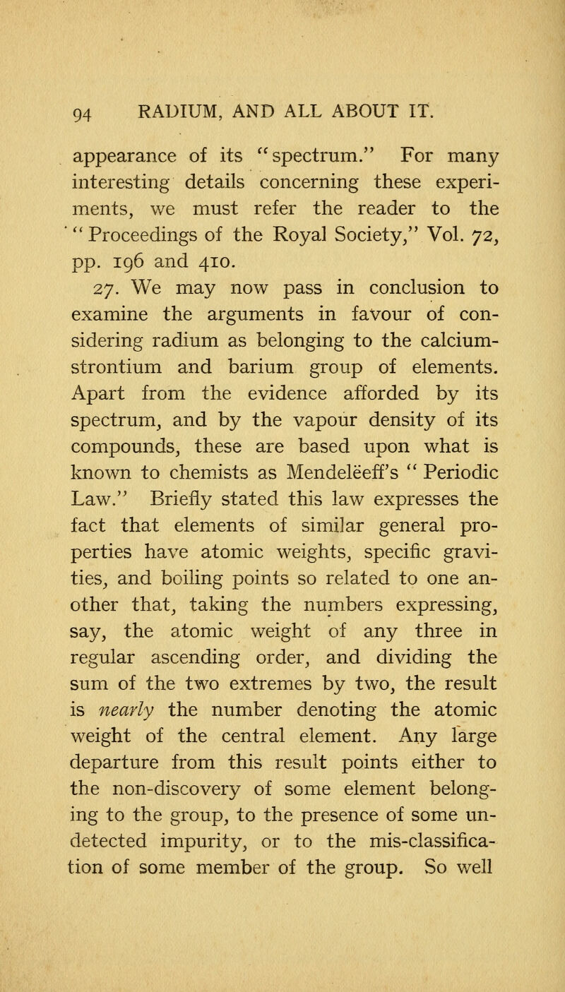 appearance of its  spectrum. For many interesting details concerning these experi- ments, we must refer the reader to the 'Proceedings of the Royal Society, Vol. 72, pp. 196 and 410. 27. We may now pass in conclusion to examine the arguments in favour of con- sidering radium as belonging to the calcium- strontium and barium group of elements. Apart from the evidence afforded by its spectrum, and by the vapour density of its compounds, these are based upon what is known to chemists as Mendeleeffs  Periodic Law. Briefly stated this law expresses the fact that elements of similar general pro- perties have atomic weights, specific gravi- ties, and boiling points so related to one an- other that, taking the numbers expressing, say, the atomic weight of any three in regular ascending order, and dividing the sum of the two extremes by two, the result is nearly the number denoting the atomic weight of the central element. Any large departure from this result points either to the non-discovery of some element belong- ing to the group, to the presence of some un- detected impurity, or to the mis-classifica- tion of some member of the group. So well