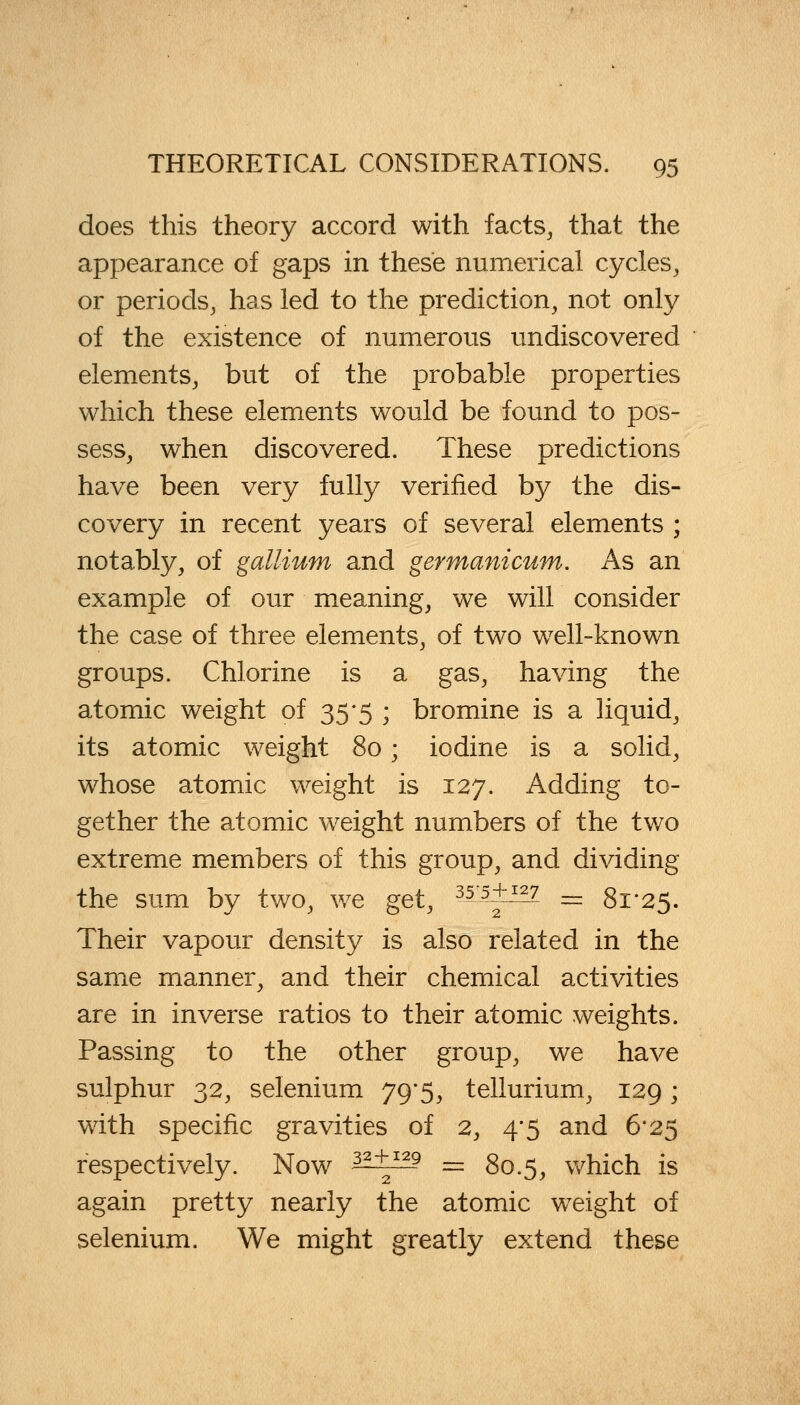 does this theory accord with facts, that the appearance of gaps in these numerical cycles, or periods, has led to the prediction, not only of the existence of numerous undiscovered elements, but of the probable properties which these elements would be found to pos- sess, when discovered. These predictions have been very fully verified by the dis- covery in recent years of several elements ; notably, of gallium and germanicum. As an example of our meaning, we will consider the case of three elements, of two well-known groups. Chlorine is a gas, having the atomic weight of 35*5 ; bromine is a liquid, its atomic weight 80; iodine is a solid, whose atomic weight is 127. Adding to- gether the atomic weight numbers of the two extreme members of this group, and dividing the sum by two, we get, 355^?- = 81-25. Their vapour density is also related in the same manner, and their chemical activities are in inverse ratios to their atomic weights. Passing to the other group, we have sulphur 32, selenium 79-5, tellurium, 129 • with specific gravities of 2, 4'5 and 6*25 respectively. Now 3?+129 — 80.5, which is again pretty nearly the atomic weight of selenium. We might greatly extend these