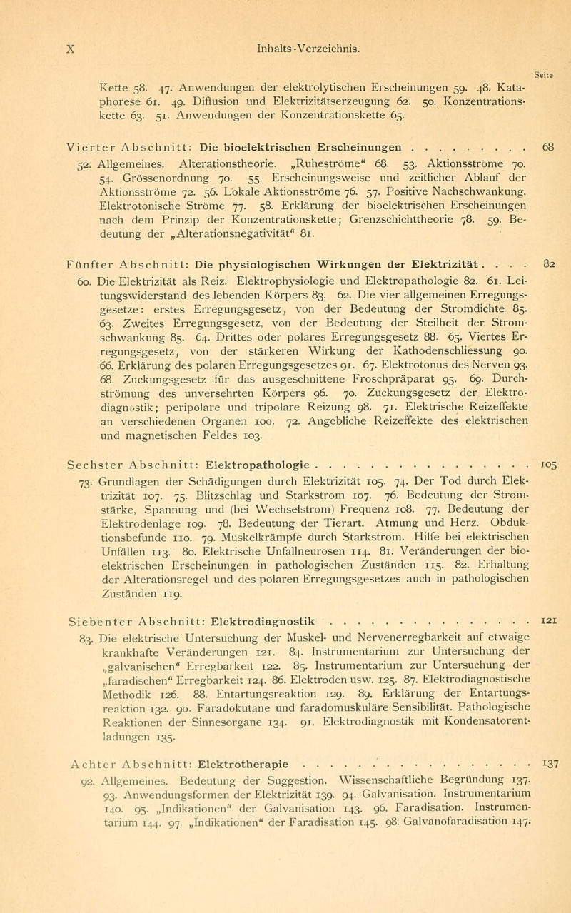 Seite Kette 58. 47. Anwendungen der elektrolytischen Erscheinungen 59. 48. Kata- phorese 61. 49. Diffusion und Elektrizitätserzeugung 62. 50. Konzentrations- kette 63. 51. Anwendungen der Konzentrationskette 65. Vierter Abschnitt: Die bioelektrischen Erscheinungen 68 52. Allgemeines. Alterationstheorie. „Ruheströme 68. 53. Aktionsströme 70. 54. Grössenordnung 70. 55. Erscheinungsweise und zeitlicher Ablauf der Aktionsströme 72. 56. Lokale Aktionsströme 76. 57. Positive Nachschwankung. Elektrotonische Ströme 77. 58. Erklärung der bioelektrischen Erscheinungen nach dem Prinzip der Konzentrationskette; Grenzschichttheorie 78. 59. Be- deutung der „Alterationsnegativität 81. Fünfter Abschnitt: Die physiologischen Wirkungen der Elektrizität. ... 82 60. Die Elektrizität als Reiz. Elektrophysiologie und Elektropathologie 82. 61. Lei- tungswiderstand des lebenden Körpers 83. 62. Die vier allgemeinen Erregungs- gesetze: erstes Erregungsgesetz, von der Bedeutung der Stromdichte 85. 63. Zweites Erregungsgesetz, von der Bedeutung der Steilheit der Strom- schwankung 85. 64. Drittes oder polares Erregungsgesetz 88. 65. Viertes Er- regungsgesetz, von der stärkeren Wirkung der Kathodenschliessung 90. 66. Erklärung des polaren Erregungsgesetzes 91. 67. Elektrotonus des Nerven 93. 68. Zuckungsgesetz für das ausgeschnittene Froschpräparat 95. 69. Durch- strömung des unversehrten Körpers 96. 70. Zuckungsgesetz der Elektro- diagnostik; peripolare und tripolare Reizung 98. 71. Elektrische Reizeffekte an verschiedenen Organea 100. 72. Angebliche Reizeffekte des elektrischen und magnetischen Feldes 103. Sechster Abschnitt: Elektropathologie J05 73. Grundlagen der Schädigungen durch Elektrizität 105. 74. Der Tod durch Elek- trizität 107. 75. Blitzschlag und Starkstrom 107. 76. Bedeutung der Strom- stärke, Spannung und (bei Wechselstrom) Frequenz 108. 77. Bedeutung der Elektrodenlage 109. 78. Bedeutung der Tierart. Atmung und Herz. Obduk- tionsbefunde 110. 79. Muskelkrämpfe durch Starkstrom. Hilfe bei elektrischen Unfällen 113. 80. Elektrische Unfallneurosen 114. 81. Veränderungen der bio- elektrischen Erscheinungen in pathologischen Zuständen 115. 82. Erhaltung der Alterationsregel und des polaren Erregungsgesetzes auch in pathologischen Zuständen 119. Siebenter Abschnitt: Elektrodiagnostik 121 83. Die elektrische Untersuchung der Muskel- und Nervenerregbarkeit auf etwaige krankhafte Veränderungen 121. 84. Instrumentarium zur Untersuchung der „galvanischen Erregbarkeit 122. 85. Instrumentarium zur Untersuchung der „faradischen Erregbarkeit 124. 86. Elektroden usw. 125. 87. Elektrodiagnostische Methodik 126. 88. Entartungsreaktion 129. 89. Erklärung der Entartungs- reaktion 132. 90. Faradokutane und faradomuskuläre Sensibilität. Pathologische Reaktionen der Sinnesorgane 134. 91. Elektrodiagnostik mit Kondensatorent- ladungen 135. Achter Abschnitt: Elektrotherapie i37 92. Allgemeines. Bedeutung der Suggestion. Wissenschaftliche Begründung 137. 93. Anwendungsformen der Elektrizität 139. 94. Galvanisation. Instrumentarium 140. 95. „Indikationen der Galvanisation 143. 96. Faradisation. Instrumen- tarium 144. 97. „Indikationen der Faradisation 145. 98. Galvanofaradisation 147.