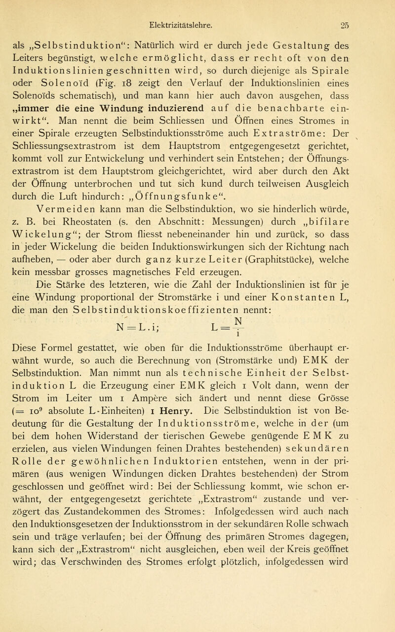 als „Selbstinduktion: Natürlich wird er durch jede Gestaltung des Leiters begünstigt, welche ermöglicht, dass er recht oft von den Induktions linien geschnitten wird, so durch diejenige als Spirale oder Solenoid (Fig. i8 zeigt den Verlauf der Induktionslinien eines Solenoids schematisch), und man kann hier auch davon ausgehen, dass „immer die eine Windung induzierend auf die benachbarte ein- wirkt. Man nennt die beim Schliessen und Offnen eines Stromes in einer Spirale erzeugten Selbstinduktionsströme auch Extraströme: Der Schliessungsextrastrom ist dem Hauptstrom entgegengesetzt gerichtet, kommt voll zur Entwickelung und verhindert sein Entstehen; der Öffnungs- extrastrom ist dem Hauptstrom gleichgerichtet, wird aber durch den Akt der Öffnung unterbrochen und tut sich kund durch teilweisen i\usgleich durch die Luft hindurch: „Öffnungsfunke. Vermeiden kann man die Selbstinduktion, wo sie hinderlich würde, z. B. bei Rheostaten (s. den Abschnitt: Messungen) durch „bifilare Wickelung; der Strom fliesst nebeneinander hin und zurück, so dass in jeder Wickelung die beiden Induktionswirkungen sich der Richtung nach aufheben, — oder aber durch ganz kurze Leiter (Graphitstücke), welche kein messbar grosses magnetisches Feld erzeugen. Die Stärke des letzteren, wie die Zahl der Induktionslinien ist für je eine Windung proportional der Stromstärke i und einer Konstanten L, die man den Selbstinduktionskoeffizienten nennt: N-L.i; L = ^ 1 Diese Formel gestattet, wie oben für die Induktionsströme überhaupt er- wähnt wurde, so auch die Berechnung von (Stromstärke und) EMK der Selbstinduktion. Man nimmt nun als technische Einheit der Selbst- induktion L die Erzeugung einer EMK gleich i Volt dann, wenn der Strom im Leiter um i Ampere sich ändert und nennt diese Grösse (= lo^ absolute L-Einheiten) i Henry. Die Selbstinduktion ist von Be- deutung für die Gestaltung der Induktionsströme, welche in der (um bei dem hohen Widerstand der tierischen Gewebe genügende EMK zu erzielen, aus vielen Windungen feinen Drahtes bestehenden) sekundären Rolle der gewöhnlichen Induktorien entstehen, wenn in der pri- mären (aus wenigen Windungen dicken Drahtes bestehenden) der Strom geschlossen und geöffnet wird: Bei der Schliessung kommt, wie schon er- wähnt, der entgegengesetzt gerichtete „Extrastrom zustande und ver- zögert das Zustandekommen des Stromes: Infolgedessen wird auch nach den Induktionsgesetzen der Induktionsstrom in der sekundären Rolle schwach sein und träge verlaufen; bei der Öffnung des primären Stromes dagegen, kann sich der „Extrastrom nicht ausgleichen, eben weil der Kreis geöffnet wird; das Verschwinden des Stromes erfolgt plötzlich, infolgedessen wird