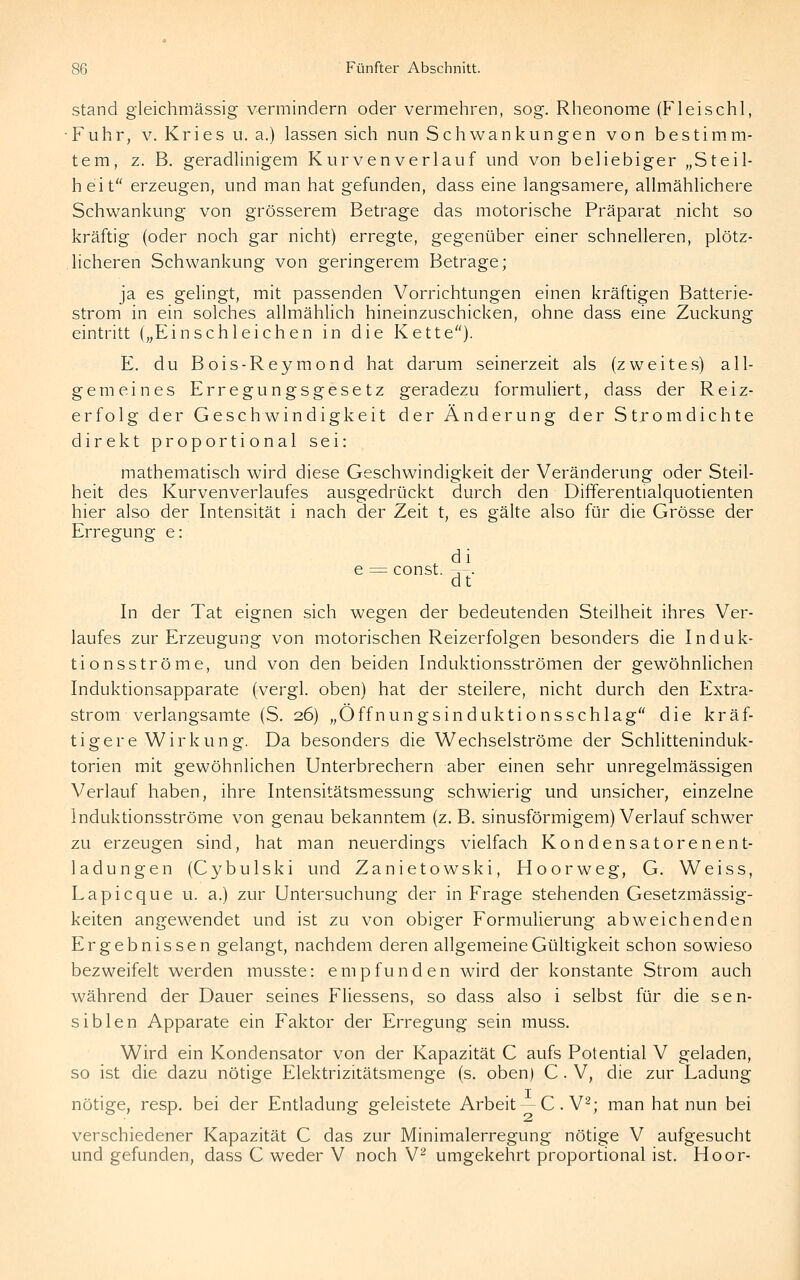 Stand gleichmässig vermindern oder vermehren, sog. Rheonome (Fleischl, Fuhr, V. Kries u. a.) lassen sich nun Schwankungen von bestim.m- tem, z. B. geradlinigem Kurven verlauf und von beliebiger „Steil- heit erzeugen, und man hat gefunden, dass eine langsamere, allmählichere Schwankung von grösserem Betrage das motorische Präparat nicht so kräftig (oder noch gar nicht) erregte, gegenüber einer schnelleren, plötz- licheren Schwankung von geringerem Betrage; ja es gelingt, mit passenden Vorrichtungen einen kräftigen Batterie- strom in ein solches allmählich hineinzuschicken, ohne dass eine Zuckung eintritt („Einschleichen in die Kette). E. du Bois-Reymond hat darum seinerzeit als (zweites) all- gemeines Erregungsgesetz geradezu formuliert, dass der Reiz- erfolg der Geschwindigkeit der Änderung der Strom dichte direkt proportional sei: mathematisch wird diese Geschwindigkeit der Veränderung oder Steil- heit des Kurvenverlaufes ausgedrückt durch den Differentialquotienten hier also der Intensität i nach der Zeit t, es gälte also für die Grösse der Erregung e: e = const. T . dt In der Tat eignen sich wegen der bedeutenden Steilheit ihres Ver- laufes zur Erzeugung von motorischen Reizerfolgen besonders die Induk- tionsströme, und von den beiden Induktionsströmen der gewöhnlichen Induktionsapparate (vergl. oben) hat der steilere, nicht durch den Extra- strom verlangsamte (S, 26) „Offnungsinduktionsschlag die kräf- tigere Wirkung. Da besonders die Wechselströme der Schlitteninduk- torien mit gewöhnlichen Unterbrechern aber einen sehr unregelmässigen Verlauf haben, ihre Intensitätsmessung schwierig und unsicher, einzelne Induktionsströme von genau bekanntem (z.B. sinusförmigem) Verlauf schwer zu erzeugen sind, hat man neuerdings vielfach Kondensatorenent- ladungen (Cybulski und Zanietowski, Hoorweg, G. Weiss, Lapicque u. a.) zur Untersuchung der in Frage stehenden Gesetzmässig- keiten angew^endet und ist zu von obiger Formulierung abweichenden Ergebnissen gelangt, nachdem deren allgemeine Gültigkeit schon sowieso bezweifelt werden musste: empfunden wird der konstante Strom auch während der Dauer seines Fliessens, so dass also i selbst für die sen- siblen Apparate ein Faktor der Erregung sein muss. Wird ein Kondensator von der Kapazität C aufs Potential V geladen, so ist die dazu nötige Elektrizitätsmenge (s. oben) C . V, die zur Ladung nötige, resp. bei der Entladung geleistete Arbeit —C.V^; man hat nun bei verschiedener Kapazität C das zur Minimalerregung nötige V aufgesucht und gefunden, dass C weder V noch V^ umgekehrt proportional ist. Hoor-