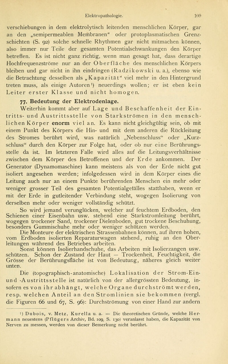 Verschiebungen in dem elektrolytisch leitenden menschlichen Körper, gar an den „semipermeablen Membranen oder protoplasmatischen Grenz- schichten (S. 92) solche schnelle Rhythmen gar nicht mitmachen können, also immer nur Teile der gesamten Potentialschwankungen den Körper betreffen. Es ist nicht ganz richtig, wenn man gesagt hat, dass derartige Hochfrequenzströme nur an der Oberfläche des menschlichen Körpers bleiben und gar nicht in ihn eindringen (Radzikowski u. a.), ebenso wie die Betrachtung desselben als „Kapazität viel mehr in den Hintergrund treten muss, als einige Autoren^) neuerdings wollen; er ist eben kein Leiter erster Klasse und nicht homogen, 77. Bedeutung der Elektrodenlage. Weiterhin kommt aber auf Lage und Beschaffenheit der Ein- tritts- und Austrittsstelle von Starkströmen in den mensch- lichen Körper enorm viel an. Es kann nicht gleichgültig sein, ob mit einem Punkt des Körpers die Hin- und mit dem anderen die Rückleitung des Stromes berührt wird, was natürlich „Nebenschluss oder „Kurz- schluss durch den Körper zur Folge hat, oder ob nur eine Berührungs- stelle da ist. Im letzteren Falle wird alles auf die Leitungsverhältnisse zwischen dem Körper des Betroffenen und der Erde ankommen. Der Generator (Dynamomaschine) kann meistens als von der Erde nicht gut isoliert angesehen werden; infolgedessen wird in dem Körper eines die Leitung auch nur an einem Punkte berührenden Menschen ein mehr oder weniger grosser Teil des gesamten Potentialgelälles statthaben, wenn er mit der Erde in gutleitender Verbindung steht, wogegen Isolierung von derselben mehr oder weniger vollständig schützt. So wird jemand verunglücken, welcher auf feuchtem Erdboden, den Schienen einer Eisenbahn usw. stehend eine Starkstromleitung berührt, wogegen trockener Sand, trockener Dielenboden, gut trockene Beschuhung,, besonders Gummischuhe mehr oder weniger schützen werden. Die Monteure der elektrischen Strassenbahnen können, auf ihren hohen,, vom Erdboden isolierten Reparaturwagen stehend, ruhig an den Ober- leitungen während des Betriebes arbeiten. Sonst können Isolierhandschuhe, das Arbeiten mit Isolierzangen usw. schützen. Schon der Zustand der Haut — Trockenheit, Feuchtigkeit, die Grösse der Berührungsfläche ist von Bedeutung, näheres gleich weiter unten. Die (topographisch-anatomische) Lokalisation der Strom-Ein- und -Austrittsstelle ist natürlich von der allergrössten Bedeutung, in- sofern es von ihr abhängt, welche Organe durchströmt werden, resp. welchen Anteil an den Strom linien sie bekommen (vergL die Figuren 66 und 67, S. 96): Durchströmung von einer Hand zur andern 1) Dubois, V. Metz, Kurella u. a. — Die theoretischen Gründe, welche Her- mann neuestens (Pflügers Archiv, Bd. 109, S. 130) veranlasst haben, die Kapazität von. Nerven zu messen, werden von dieser Bemerkung nicht berührt.
