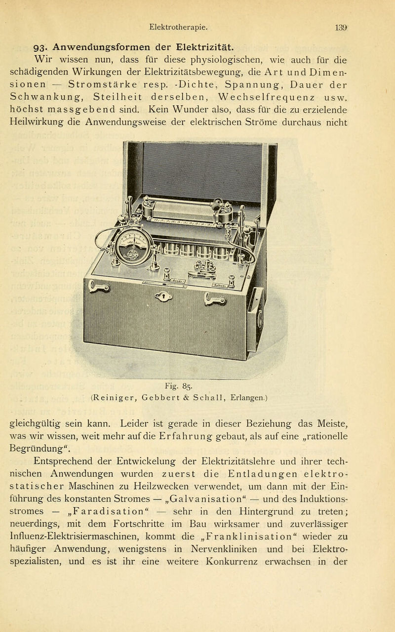 93. Anwendungsformen der Elektrizität. Wir wissen nun, dass für diese physiologischen, wie auch für die schädigenden Wirkungen der Elektrizitätsbewegung, die Art und Dimen- sionen — Stromstärke resp. -Dichte, Spannung, Dauer der Schwankung, Steilheit derselben, Wechselfrequenz usw. höchst massgebend sind. Kein Wunder also, dass für die zu erzielende Heilwirkung die Anwendungsweise der elektrischen Ströme durchaus nicht Flg. 85. (Reiniger, Gebbert & Schall, Erlangen.) gleichgültig sein kann. Leider ist gerade in dieser Beziehung das Meiste^ was wir wissen, weit mehr auf die Erfahrung gebaut, als auf eine „rationelle Begründung. Entsprechend der Entwickelung der Elektrizitätslehre und ihrer tech- nischen Anwendungen wurden zuerst die Entladungen elektro- statischer Maschinen zu Heilzwecken verwendet, um dann mit der Ein- führung des konstanten Stromes — „Galvanisation — und des Induktions- stromes — „Faradisation — sehr in den Hintergrund zu treten; neuerdings, mit dem Fortschritte im Bau wirksamer und zuverlässiger Influenz-Elektrisiermaschinen, kommt die „Franklinisation wieder zu häufiger Anwendung, wenigstens in Nervenkliniken und bei Elektro- spezialisten, und es ist ihr eine weitere Konkurrenz erwachsen in der