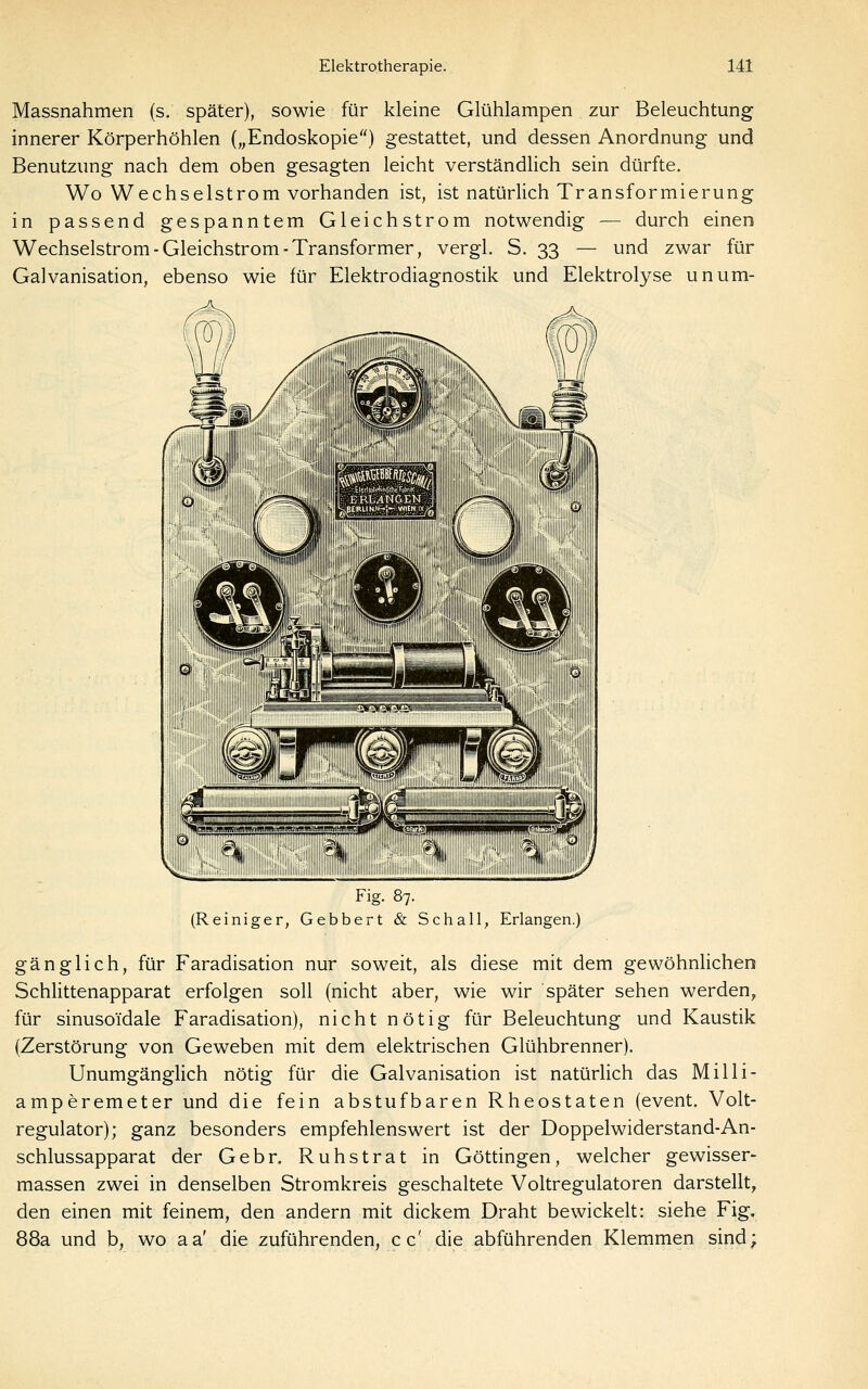 Massnahmen (s. später), sowie für kleine Glühlampen zur Beleuchtung innerer Körperhöhlen („Endoskopie) gestattet, und dessen Anordnung und Benutzung nach dem oben gesagten leicht verständlich sein dürfte. Wo Wechselstrom vorhanden ist, ist natürlich Transformierung in passend gespanntem Gleichstrom notwendig — durch einen Wechselstrom-Gleichstrom-Transformer, vergl, S. 33 — und zwar für Galvanisation, ebenso wie für Elektrodiagnostik und Elektrolyse unum- Fig. 87. (Reiniger, Gebbert & Schall, Erlangen.) gänglich, für Faradisation nur soweit, als diese mit dem gewöhnlichen Schlittenapparat erfolgen soll (nicht aber, wie wir später sehen werden, für sinusoTdale F^aradisation), nicht nötig für Beleuchtung und Kaustik (Zerstörung von Geweben mit dem elektrischen Glühbrenner), Unumgänglich nötig für die Galvanisation ist natürlich das Milli- amperemeter und die fein abstufbaren Rheostaten (event, Volt- regulator); ganz besonders empfehlenswert ist der Doppelwiderstand-An- schlussapparat der Gebr. Ruhstrat in Göttingen, welcher gewisser- massen zwei in denselben Stromkreis geschaltete Voltregulatoren darstellt, den einen mit feinem, den andern mit dickem Draht bewickelt: siehe Fig. 88a und b, wo aa' die zuführenden, cc' die abführenden Klemmen sind;
