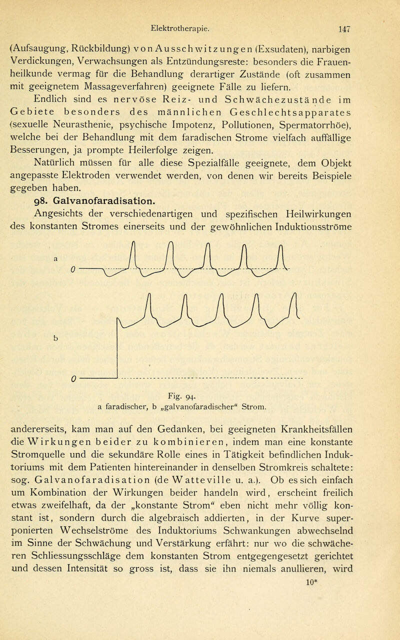 (Aufsaugung, Rückbildung) vonAussch witzungen (Exsudaten), narbigen Verdickungen, Verwachsungen als Entzündungsreste: besonders die Frauen- heilkunde vermag für die Behandlung derartiger Zustände (oft zusammen mit geeignetem Massageverfahren) geeignete Fälle zu liefern. Endlich sind es nervöse Reiz- und Schwächezustände im Gebiete besonders des männlichen Geschlechtsapparates (sexuelle Neurasthenie, psychische Impotenz, Pollutionen, Spermatorrhöe), welche bei der Behandlung mit dem faradischen Strome vielfach auffällige Besserungen, ja prompte Heilerfolge zeigen. Natürlich müssen für alle diese Spezialfälle geeignete, dem Objekt angepasste Elektroden verwendet werden, von denen wir bereits Beispiele gegeben haben. 98. Galvanofaradisation. Angesichts der verschiedenartigen und spezifischen Heilwirkungen des konstanten Stromes einerseits und der gewöhnlichen Induktionsströme Fig- 94- a faradischer, b „galvanofaradischer Strom. andererseits, kam man auf den Gedanken, bei geeigneten Krankheitsfällen die Wirkungen beider zu kombinieren, indem man eine konstante Stromquelle und die sekundäre Rolle eines in Tätigkeit befindlichen Induk- toriums mit dem Patienten hintereinander in denselben Stromkreis schaltete: sog. Galvanofaradisation (de Watteville u. a.). Ob essich einfach um Kombination der Wirkungen beider handeln wird, erscheint freilich etwas zweifelhaft, da der „konstante Strom eben nicht mehr vöüig kon- stant ist, sondern durch die algebraisch addierten, in der Kurve super- ponierten Wechselströme des Induktoriums Schwankungen abwechselnd im Sinne der Schwächung und Verstärkung erfährt: nur wo die schwäche- ren Schliessungsschläge dem konstanten Strom entgegengesetzt gerichtet und dessen Intensität so gross ist, dass sie ihn niemals anullieren, wird 10*