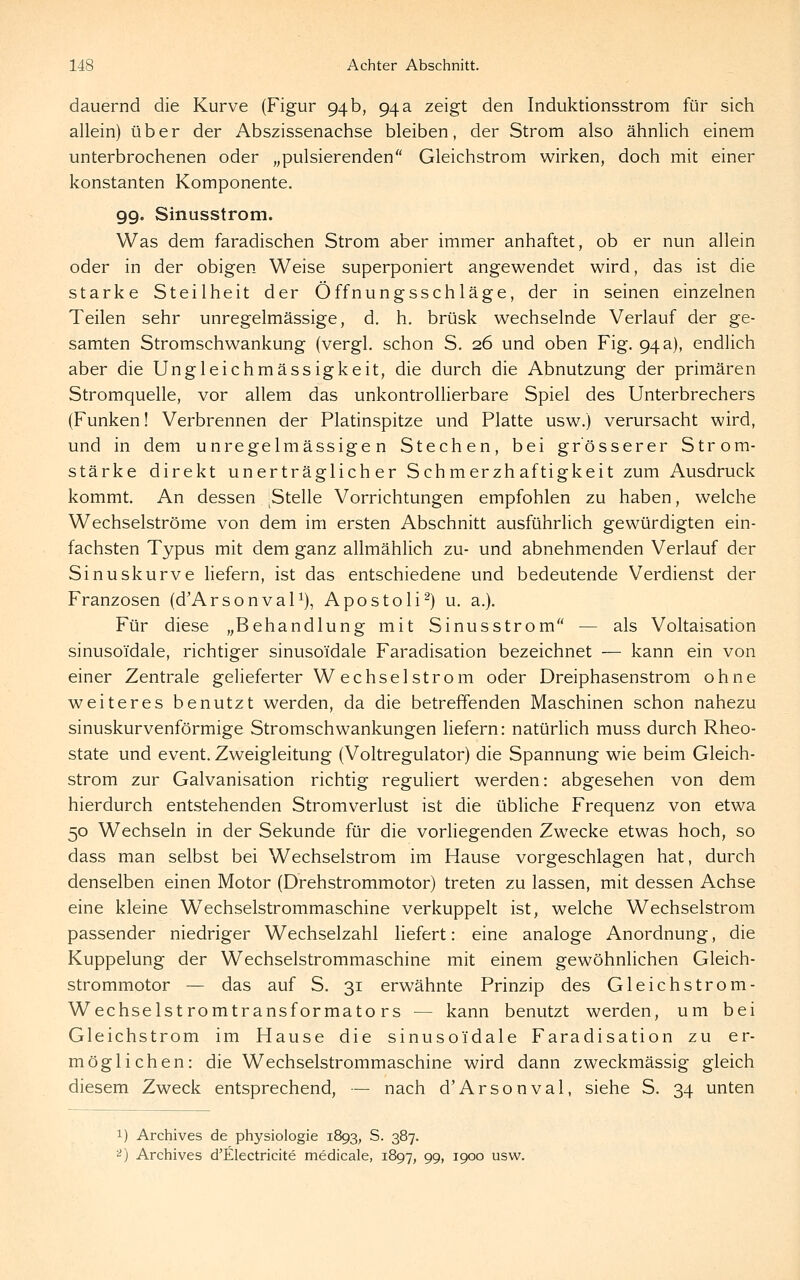 dauernd die Kurve (Figur 94 b, 94 a zeigt den Induktionsstrom für sich allein) über der Abszissenachse bleiben, der Strom also ähnlich einem unterbrochenen oder „pulsierenden Gleichstrom wirken, doch mit einer konstanten Komponente. 99. Sinusstrom. Was dem faradischen Strom aber immer anhaftet, ob er nun allein oder in der obigen Weise superponiert angewendet wird, das ist die starke Steilheit der Öffnungsschläge, der in seinen einzelnen Teilen sehr unregelmässige, d. h. brüsk wechselnde Verlauf der ge- samten Stromschwankung (vergl. schon S. 26 und oben Fig. 94 a), endlich aber die Ungleichmässigkeit, die durch die Abnutzung der primären Stromquelle, vor allem das unkontrollierbare Spiel des Unterbrechers (Funken! Verbrennen der Platinspitze und Platte usw.) verursacht wird, und in dem unregelmässigen Stechen, bei grösserer Strom- stärke direkt unerträglicher Schmerzhaftigkeit zum Ausdruck kommt. An dessen ^Stelle Vorrichtungen empfohlen zu haben, welche Wechselströme von dem im ersten Abschnitt ausführlich gewürdigten ein- fachsten Typus mit dem ganz allmählich zu- und abnehmenden Verlauf der Sinuskurve hefern, ist das entschiedene und bedeutende Verdienst der Franzosen (d'ArsonvaP), Apostoli^) u, a.). Für diese „Behandlung mit Sinusstrom — als Voltaisation sinusoidale, richtiger sinusoidale Faradisation bezeichnet — kann ein von einer Zentrale gelieferter W echsel ström oder Dreiphasenstrom ohne weiteres benutzt werden, da die betreffenden Maschinen schon nahezu sinuskurvenförmige Stromschwankungen liefern: natürlich muss durch Rheo- state und event. Zweigleitung (Voltregulator) die Spannung wie beim Gleich- strom zur Galvanisation richtig reguliert werden: abgesehen von dem hierdurch entstehenden Stromverlust ist die übliche Frequenz von etwa 50 Wechseln in der Sekunde für die vorliegenden Zw^ecke etwas hoch, so dass man selbst bei Wechselstrom im Hause vorgeschlagen hat, durch denselben einen Motor (Drehstrommotor) treten zu lassen, mit dessen Achse eine kleine W^echselstrommaschine verkuppelt ist, welche Wechselstrom passender niedriger Wechselzahl liefert: eine analoge Anordnung, die Kuppelung der Wechselstrommaschine mit einem gewöhnhchen Gleich- strommotor — das auf S. 31 erwähnte Prinzip des Gleichstrom- Wechselstromtransformators — kann benutzt werden, um bei Gleichstrom im Hause die sinusoidale Faradisation zu er- möglichen: die Wechselstrommaschine wird dann zweckmässig gleich diesem Zweck entsprechend, — nach d'Arsonval, siehe S. 34 unten 1) Archives de physiologie 1893, S. 387. ^) Archives d'Electricite medicale, 1897, 99, 1900 usw.